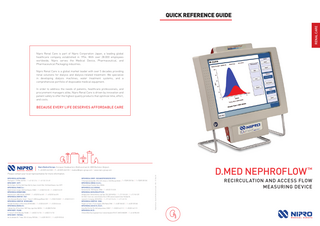 EN  RENAL CARE  QUICK REFERENCE GUIDE  Nipro Renal Care is part of Nipro Corporation Japan, a leading global healthcare company established in 1954. With over 28.000 employees worldwide, Nipro serves the Medical Device, Pharmaceutical, and Pharmaceutical Packaging industries. Nipro Renal Care is a global market leader with over 5 decades providing renal solutions for dialysis and dialysis-related treatment. We specialize in developing dialysis machines, water treatment systems, and a comprehensive portfolio of disposable medical equipment. In order to address the needs of patients, healthcare professionals, and procurement managers alike, Nipro Renal Care is driven by innovation and patient safety to offer the highest quality products that optimize time, effort, and costs.  BECAUSE EVERY LIFE DESERVES AFFORDABLE CARE  Nipro Medical Europe : European Headquarters, Blokhuisstraat 42, 2800 Mechelen, Belgium T: +32 (0)15 263 500 | F: +32 (0)15 263 510 | medical@nipro-group.com | www.nipro-group.com  NIPRO MEDICAL AUSTRIA GMBH : Divischgasse 4, 1210 Wien, AUSTRIA | T: +43 1 532 23 14 | F: +43 1 532 23 14 89 NIPRO EUROPE - EGYPT : Nile City Towers, 22nd Floor, North Tower, Nile City, Towers, Cornich El Nile, 11624 Ramelt Beaulac, Cairo, EGYPT NIPRO MEDICAL FRANCE S.A. : Biopôle Clermont-Limagne, 63360 Saint Beauzire, FRANCE | T: +33 (0)473 33 41 00 | F: +33 (0)473 33 41 09 NIPRO MEDICAL GERMANY GMBH : Kokkolastrasse 5, 40882 Ratingen, GERMANY | T: +49 (0)2102 564 60 81 | F: +49 (0)2102 564 60 90 NIPRO MEDICAL EUROPE NV - ITALY : Centro Direzionale Milanofiori, Strada 1 - Palazzo F1, 20090 Assago (Milano), ITALY | T: +39 (0)2 57 50 00 57 | F: +39 (0)2 57 51 81 11 NIPRO MEDICAL EUROPE NV - NETHERLANDS : Verlengde Poolseweg 16, 4818 CL Breda, NETHERLANDS | T: +31 (0)76 524 50 99 | F: +31 (0)76 524 46 66 NIPRO MEDICAL NIGERIA LTD. : 9 Adelabu Close, Off Toyin Street, 100271 Ikeja, Lagos State, NIGERIA | T: +234 (0)802 706 7065 NIPRO EUROPE - POLAND : Ul. Panska 73, 00-834 Warszawa, POLAND | T: +48 (0)22 31 47 155 | F: +48 (0)22 31 47 152 NIPRO EUROPE - PORTUGAL : Avd. Da Liberdade 249, 1° Andar, 1205-143 Lisboa, PORTUGAL | T: +34 (0)91 878 29 21 | F: +34 (0)91 878 28 40  NIPRO MEDICAL EUROPE - RUSSIAN REPRESENTATIVE OFFICE : 12 Krasnopresnenskaya Nab., Office 1407, entrance 6, 123610 Moscow, RUSSIA | T: +7 (0)495 258 1364 | T: +7 (0)495 258 1365 NIPRO MEDICAL SENEGAL S.U.A.R.L. : 27 Avenue Georges Pompidou, Dakar, SENEGAL NIPRO MEDICAL D.O.O. BEOGRAD : Bastovanska 68a, 11000 Belgrade, SERBIA | T: +381 (0)11 75 15 578 NIPRO MEDICAL SOUTH AFRICA (PTY) LTD : 4B Dwyka Street, Stikland Industria, Cape Town, 7530, SOUTH AFRICA | T: + 27 21 949-2635 | F: +27 21 949-2397 Unit 20&21, Falcon Lane, Lanseria Business Park, Erf 805 Lanseria Corporate Estate, Pelindaba Rd., Lanseria Ext. 26, Gauteng, SOUTH AFRICA | T: + 27 11 431 1114 / 26 | F: +27 11 431 1115 NIPRO MEDICAL EUROPE NV - SPAIN : Poligono Los Frailes n° 93 y 94, Daganzo, 28814 Madrid, SPAIN | T: +34 (0)91 884 5531 | F: +34 (0)91 878 2840 NIPRO MEDIKAL SAĞ.HIZ.TIC.LTD.ŞTI. : Aziziye Mah.Pilot Sok.17/4, 6540 Çankaya-Ankara, TURKEY | T: +90 (0)312 442 21 12 | F: +90 (0)312 442 21 92 NIPRO MEDICAL UK LTD. : 25 Barnes Wallis Road, Segensworth East, Fareham Hampshire PO15 5TT, UNITED KINGDOM | T: +44 148 985 48 30  Nephroflow - Quick Rreference Guide - EN - 21.Nov.18  Please contact your local representative for more information.  D.MED NEPHROFLOW™ RECIRCUL ATION AND ACCESS FLOW MEASURING DEVICE  