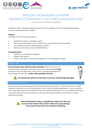 BIOCON-700 BLADDER SCANNER TRAINING COMPETENCY FACT AND GUIDANCE SHEET INTENDED FOR CASCADE TRAINERS The BioCon-700 is a battery operated, fully automatic bladder scanner for determining bladder volume on both adults and children. Purpose: A bladder scanner should be used to: • • • •  Determine a person’s bladder volume Pre and post-operative scan to monitor any complications following surgery Accurately assess post voiding residual volume Reduce unnecessary urinary catheterisations  Contraindications: • Foetal use or on pregnant patients • Patients with Ascites • Patients with open wounds or damaged skin in the suprapubic region PROBE CARE Care should be taken with the probe at all times. When not in use, the probe should be docked in the carry case or the holder labelled Probe located on the manufacturer’s trolley which is specifically designed to house the probe securely - probe cable pointing to the floor. Do not leave the probe on a flat surface as it may roll off and get damaged TROLLEY/CARRY CASE It is recommended that the BioCon-700 is protected by mounting it on the manufacturer’s mobile trolley (for ward use) or in the manufacturer’s carry case (for mobile applications – e.g. community use). These options provide protection for both the probe and scanner and a convenient method of moving the scanner from one location to another. The scanner trolley has a tilt mount to allow optimal positioning.  When positioning the trolley or adjusting the angle of the tilt mount, do not use the handle of the scanner which may cause damage. The scanner trolley has its own handle for positioning.  de Smit Medical Systems Ltd, Unit 15 Falcon’s Gate, Dean Road, Yate, Bristol, BS37 5NH || Registered Address: 584 Wellsway, Bath, BA2 2UE Tel: 0845 3454226 || Fax: 0845 3454227 || Email: sales@desmitmedical.com || Web: www.desmitmedical.com || Company No: 6585345 || VAT No: 935 0099 26 V1 12/10/2017 - PRODUCTSMCUBEBC700COMPETENCY TRAINING  