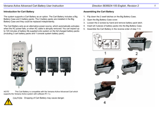 Versana Active Advanced Cart Battery User Instruction  Direction 5836924-100 English, Revision 2  Introduction for Cart Battery  Assembling the Cart Battery  The system supports a Cart Battery as an option. The Cart Battery includes a Big Battery Case and 3 battery packs. The 3 battery packs are installed in the Big Battery Case and they could be replaced independently.  1. Flip down the 2 swell latches on the Big Battery Case.  The Cart Battery acts as an alternative power source, which automatically activates when the AC power fails, or when AC cable is abruptly removed. You can expect up to 120 minutes of battery life supplied onto system on the full charged battery packs (including 3 cart battery packs and 1 console system battery pack).  4. Insert all 3 pieces of battery packs into the Big Battery Case.  NOTE: This Cart Battery is compatible with the Versana Active Advanced Cart which supports the Versana Active system with software R1.1.x.  CAUTION  Dropping of Cart Battery may cause danger.  2. Open the Big Battery Case cover. 3. Loosen the 2 screws by hand and remove battery pack latch. 5. Assemble the Cart Battery in the reverse order of step 1~3.  1  