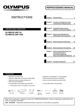 REPROCESSING MANUAL  INSTRUCTIONS  Chapter 1  General Policy  1  Chapter 2  Function and Inspection of the Accessories for Reprocessing  9  Compatible Reprocessing Methods and Chemical Agents  17  Reprocessing Workflow for Endoscopes and Accessories  29  Chapter 5  Reprocessing the Endoscope  35  Chapter 6  Reprocessing the Accessories  69  Chapter 7  Reprocessing Endoscopes and Accessories Using an Automated Endoscope Reprocessor/Washer-Disinfector  81  Storage and Disposal  83  Chapter 3  URETERO-RENO VIDEOSCOPE  OLYMPUS URF-V2 OLYMPUS URF-V2R  Chapter 4  Chapter 8  Accessories: • Sterilization tray (WA05991A*1, sold separately)  • Sterilization cap (MAJ-1538) • Single use single-ended cleaning brush (BW-400B)  • Channel-opening cleaning brush (MH-507)  • Single use channel-opening cleaning brush (MAJ-1339, sold separately)  • Suction connector cleaning brush (BW-15SH)  • Forceps/irrigation plug (isolated type) (MAJ-891)  • Luer-split (MAJ-2092, sold separately)  *1 These products may not be available in some areas.  MAJ-1538  WA05991A  BW-400B  MH-507 MAJ-1339  BW-15SH  MAJ-891  MAJ-2092  Refer to the endoscope’s companion manual, the “OPERATION MANUAL” with your endoscope model listed on the cover, for operation information. USA: CAUTION: Federal law restricts this device to sale by or on the order of a physician.  