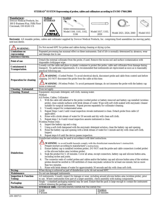 STERRAD® SYSTEM Reprocessing of probes, cables and collimators according to EN ISO 17664:2004 Manufacturer: Devicor Medical Products, Inc. 300 E-Business Way, Fifth Floor Cincinnati, OH 45241 US Method: STERRAD Symbol: Model 1100, 1101, 1102, 1104 Model 1017, 1103, 2059 Model 2021, 2024, 2060 Model 1013 Devices(s): All reusable probes, cables and collimator supplied by Devicor Medical Products, Inc. comprising fixed assemblies (no moving parts); sold non-sterile. WARNING: Limitations on reprocessing: INSTRUCTIONS: Point of use: Containment & Transportation: Preparation for cleaning: Cleaning - Automated: Cleaning: Manual Do Not exceed 60ºC for probes and cables during cleaning or drying cycles. Repeated processing has minimal effect on these instruments. End of life is normally determined by abrasion, wear and damage due to use. Detach the external collimator from the probe, if used. Remove the excess soil and surface contamination with disposable cloth/paper wipe. Loosely coil the cable and place in plastic container to protect the probe, cable and collimator from damage during transport. No particular requirements. It is recommended that instruments are reprocessed as soon as is reasonably practical following use. WARNING: (Corded Probe): To avoid electrical shock, disconnect probe and cable from control unit before cleaning. DO NOT disconnect the probe from the cable at this time. WARNING: (Wireless Probe): To avoid permanent damage, do not immerse the probe with the battery cap loose or removed. Does not apply. Equipment: enzymatic detergent, soft cloth, running water. Method: All Probes, Cables, Collimator: 1. With the cable still attached to the probe (corded probe) or battery removed and battery cap installed (wireless probe), rinse outside surfaces with brisk stream of water. Wipe with soft cloth soaked with enzymatic cleaner suitable for surgical instruments. Repeat process separately for collimator cleaning. 2. Visually inspect for contaminated areas. 3. Repeat Steps 1 and 2 until visual inspection reveals instrument is clean. Detach probe from cable (if applicable). 4. Rinse with a brisk stream of water for 30 seconds and dry with clean soft cloth. 5. Repeat steps 1 to 4 until visual inspection assures instrument is clean. Wireless Probes Only: 6. Inspect the battery cap and o-ring. 7. Using a soft cloth dampened with the enzymatic detergent solution, clean the battery cap and opening. 8. Rinse the battery cap and opening with a brisk stream of water for 1 minute and dry with clean soft cloth. Inspect. 9. Repeat steps 6-8 until the device passes inspection. Disinfectant solution may be used in accordance with label instructions. WARNING: to avoid health hazards comply with the disinfectant manufacturer’s instruction. Prepare mixture according to manufacturer’s instructions. Ensure battery cap is installed (wireless probe), DO NOT soak the probe and cable connectors (corded probe) or the silicone button area (wireless probe). 3. Soak the product for 5–20 minutes. Cover all areas, except connectors, battery cap and silicone button area, including niches and joints. 4. The connector ends of corded probes and cables and/or the battery cap and silicone button area of the wireless probes should be swirled in 100 milliliters of clean enzymatic solution for at least one minute, but no more than two minutes. 5. Rinse with brisk stream of water for approximately 30 seconds and dry with clean soft cloth. When drying is achieved as part of disinfection cycle, do not exceed 60ºC. Do not use damaged instruments. All instruments: Visually inspect for damage or wear, including around silicone button area (wireless probe), prior to use. Where instruments form part of a larger assembly, check assembly with mating components. Singly – a standard packaging material may be used. Ensure that the pack is large enough to contain the instrument without stressing the package seals. STERRAD 100S: (50/100S/200/NX/100NX/NXTM/100NXTM) Cycle Duration Vacuum 20 minutes 1. 2. Disinfection: Drying: Maintenance: Inspection & Function Testing: Packaging: Sterilization: AW-000713