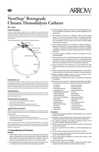 NextStep® Retrograde Chronic Hemodialysis Catheter Rx only.  Product Description:  3. All chronic dialysis catheters should be used only as bridge devices and are not intended for extended use unless no other hemodialysis access options exist.  The Arrow® NextStep® Retrograde Catheter consists of a catheter with a separate hub connection assembly. This design allows catheter tip to be precisely positioned. After the tip has been positioned, the proximal end of the catheter is tunneled retrograde to the exit site. The separate hub connection assembly is then fastened to the proximal end of the catheter using a compression sleeve and threaded compression cap (refer to Figure 1).  4. Air embolism can occur if air is allowed to enter a vascular access device or vein. Do not leave open needles or uncapped, unclamped catheters in venous puncture site. Use only securely tightened LuerLock connections with any vascular access device to guard against inadvertent disconnection.  The NextStep Retrograde Catheter is manufactured from radiopaque polyurethane. Luer Connections  5. Do not apply excessive force in placing or removing catheter or guidewire. Excessive force can cause component damage or breakage. If damage is suspected or withdrawal cannot be easily accomplished, radiographic visualization should be obtained and further consultation requested.  Extension Lines Extension Line Clamps  Hub Connection Assembly  Arterial Port  Double D Cannula Compression Sleeve  6. If guidewire becomes damaged, catheter and guidewire must be removed together.  Threaded Compression Cap  7. Clinicians must be aware of potential entrapment of the guidewire by any implanted device in circulatory system. It is recommended that if patient has a circulatory system implant, catheter procedure be done under direct visualization to reduce risk of guidewire entrapment. Venous Port  Catheter Body  8. Passage of guidewire into the right heart can cause dysrhythmias, right bundle branch block, and a perforation of vessel, atrial or ventricular wall.  Cuff  9. Do not use excessive force when introducing guidewire or tissue dilator as this can lead to vessel perforation, bleeding, or component damage. 10. Patients requiring ventilator support are at an increased risk of pneumothorax during subclavian vein cannulation.  Figure 1  11. Extended use of subclavian vein may be associated with subclavian vein stenosis.  The Arrow NextStep Retrograde Catheter is indicated for use in attaining long-term vascular access for hemodialysis and apheresis. The NextStep Retrograde Catheter is inserted percutaneously and is preferentially placed into the internal jugular (IJ) vein. Alternately, this catheter may be inserted into the subclavian vein although the jugular vein is the preferred site. Catheters greater than 40 cm are intended for femoral vein insertion. The Arrow NextStep Retrograde Catheter is intended for use in adult patients.  12. Clinicians must be aware of complications/undesirable side-effects associated with central venous catheters including, but not limited to:  Indications for use:  • air embolus		 • bacteremia		 • brachial plexus injury		 • caval perforation		 w/bronchial communication • cardiac arrhythmia		 • cardiac tamponade 		 • central venous thrombosis		 • endocarditis		 • exit site infection		 • exsanguination		 • femoral nerve damage		 • hematoma		 • hemorrhage		 • hemothorax		  Contraindications: The Arrow NextStep Retrograde Catheter is intended for long-term hemodialysis vascular access only and should not be used for any other purpose other than those indicated herein. Do not use this catheter in patients with thrombosed vessels.  Clinical Benefits to be Expected: • • • •  Permits long term vascular access for hemodialysis and apheresis. Permits vascular access percutaneously. Permits vascular access by way of the internal jugular, subclavian veins. Catheters greater than 40 cm permit vascular access by way of the femoral veins.  MRI Safety Information: Non-clinical testing demonstrated that the Arrow NextStep Retrograde Chronic Hemodialysis Catheter (CHDC) is MR Conditional. A patient with this device can be safely scanned in an MR system meeting the following conditions: • Static magnetic field of 1.5 Tesla and 3.0 Tesla only • Maximum spatial gradient magnetic field of 4,000 Gauss/cm (40 T/m) or less • Maximum MR system reported, whole body averaged specific absorption rate (SAR) of 4 W/kg (First Level Controlled Operating Mode)  • laceration of vessel • lumen thrombosis • mediastinal injury • puncture/perforation of vessel • pleural injury • pneumothorax • retroperitoneal bleed • right atrial puncture • septicemia • thoracic duct laceration • tunnel infection • vascular thrombosis • venous stenosis • subcutaneous hematoma  Precautions: 1. Do not alter any kit/set component during insertions, use or removal (except as instructed). 2. Procedure must be performed by trained personnel well versed in anatomical landmarks, safe technique and potential complications. 3. Use standard precautions and follow institutional policies for all procedures including safe disposal of devices.  Under the scan conditions defined above, the Arrow NextStep Retrograde CHDC is not expected to produce any MRI-related heating. In non-clinical testing, the image artifact caused by the Arrow NextStep Retrograde CHDC extends approximately 5 mm from the device when imaged with a gradient echo pulse sequence in a 3.0 T MRI system.  4. Examine catheter and extension lines before and after each treatment for any signs of damage. 5. Do not use acetone with this catheter or catheter degradation may occur.  General Warnings and Precautions  6. Do not use sharp instruments near extension lines or catheter.  Warnings:  7. Do not use clamps other than those that are provided. Using other clamps may damage the catheter.  1. Sterile, Single use: Do not reuse, reprocess or resterilize. Reuse of device creates a potential risk of serious injury and/or infection which may lead to death. Reprocessing of medical devices intended for single use only may result in degraded performance or a loss of functionality.  8. Do not clamp tubing repeatedly in the same place. Doing so may weaken the tubing. 9. Avoid clamping near Luer-Lock fittings. 10. Repeated over tightening of bloodlines, syringes and caps will reduce connector life and could lead to potential connector failure.  2. Read all package insert warnings, precautions and instructions prior to use. Failure to do so may result in severe patient injury or death. 1  