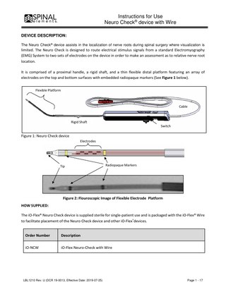 Instructions for Use Neuro Check® device with Wire DEVICE DESCRIPTION: The Neuro Check® device assists in the localization of nerve roots during spinal surgery where visualization is  limited. The Neuro Check is designed to route electrical stimulus signals from a standard Electromyography (EMG) System to two sets of electrodes on the device in order to make an assessment as to relative nerve root location. It is comprised of a proximal handle, a rigid shaft, and a thin flexible distal platform featuring an array of electrodes on the top and bottom surfaces with embedded radiopaque markers (See Figure 1 below). Flexible Platform  Cable  Rigid Shaft  Switch  Figure 1: Neuro Check device Electrodes  Tip  Radiopaque Markers  Figure 2: Flouroscopic Image of Flexible Electrode Platform HOW SUPPLIED: The iO-Flex® Neuro Check device is supplied sterile for single-patient use and is packaged with the iO-Flex® Wire to facilitate placement of the Neuro Check device and other iO-Flex®devices. Order Number  Description  iO-NCW  iO-Flex Neuro-Check with Wire  LBL1210 Rev. U (DCR 19-0013, Effective Date: 2019-07-25)  Page 1 - 17  