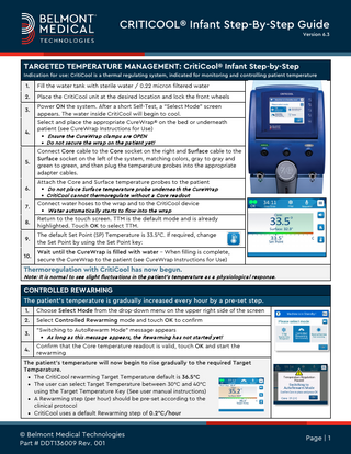 CRITICOOL® Infant Step-By-Step Guide Version 6.3  TARGETED TEMPERATURE MANAGEMENT: CritiCool® Infant Step-by-Step Indication for use: CritiCool is a thermal regulating system, indicated for monitoring and controlling patient temperature  1.  Fill the water tank with sterile water / 0.22 micron filtered water  2.  Place the CritiCool unit at the desired location and lock the front wheels  3.  4.  5.  Power ON the system. After a short Self-Test, a “Select Mode” screen appears. The water inside CritiCool will begin to cool. Select and place the appropriate CureWrap® on the bed or underneath patient (see CureWrap Instructions for Use) • Ensure the CureWra p cla mps a re OPEN • Do not secure the wra p on the pa tient yet!  Connect Core cable to the Core socket on the right and Surface cable to the Surface socket on the left of the system, matching colors, gray to gray and green to green, and then plug the temperature probes into the appropriate adapter cables. Attach the Core and Surface temperature probes to the patient  6. 7.  • Do not pla ce Surfa ce tempera ture probe undernea th the CureWra p • CritiCool ca nnot thermoregula te without a Core rea dout  Connect water hoses to the wrap and to the CritiCool device • Wa ter a utoma tica lly sta rts to flow into the wra p  8.  Return to the touch screen. TTM is the default mode and is already highlighted. Touch OK to select TTM.  9.  The default Set Point (SP) Temperature is 33.5°C. If required, change the Set Point by using the Set Point key:  10.  Wait until the CureWrap is filled with water – When filling is complete, secure the CureWrap to the patient (see CureWrap Instructions for Use)  Thermoregulation with CritiCool has now begun. Note: It is norma l to see slight fluctua tions in the pa tient's tempera ture a s a physiologica l response.  CONTROLLED REWARMING The patient’s temperature is gradually increased every hour by a pre-set step. 1.  Choose Select Mode from the drop-down menu on the upper right side of the screen  2.  Select Controlled Rewarming mode and touch OK to confirm  3. 4.  "Switching to AutoRewarm Mode" message appears • As long a s this messa ge a ppea rs, the Rewa rming ha s not sta rted yet!  Confirm that the Core temperature readout is valid, touch OK and start the rewarming  The patient's temperature will now begin to rise gradually to the required Target Temperature. • The CritiCool rewarming Target Temperature default is 36.5°C • The user can select Target Temperature between 30°C and 40°C using the Target Temperature Key (See user manual instructions) • A Rewarming step (per hour) should be pre-set according to the clinical protocol • CritiCool uses a default Rewarming step of 0.2°C/hour  © Belmont Medical Technologies Part # DDT136009 Rev. 001  Page | 1  