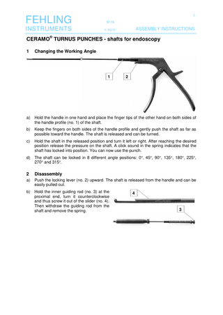 1  FEHLING  M 16  INSTRUMENTS  1-10/11  ASSEMBLY INSTRUCTIONS  CERAMO® TURNUS PUNCHES - shafts for endoscopy 1  Changing the Working Angle //  1  2  a)  Hold the handle in one hand and place the finger tips of the other hand on both sides of the handle profile (no. 1) of the shaft.  b)  Keep the fingers on both sides of the handle profile and gently push the shaft as far as possible toward the handle. The shaft is released and can be turned.  c)  Hold the shaft in the released position and turn it left or right. After reaching the desired position release the pressure on the shaft. A click sound in the spring indicates that the shaft has locked into position. You can now use the punch.  d)  The shaft can be locked in 8 different angle positions: 0°, 45°, 90°, 135°, 180°, 225°, 270° and 315°.  2  Disassembly  a)  Push the locking lever (no. 2) upward. The shaft is released from the handle and can be easily pulled out.  b)  Hold the inner guiding rod (no. 3) at the proximal end, turn it counterclockwise and thus screw it out of the slider (no. 4). Then withdraw the guiding rod from the shaft and remove the spring.  4  3  