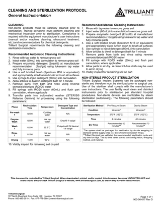 CLEANING AND STERILIZATION PROTOCOL General Instrumentation CLEANING  Non-sterile products must be carefully cleaned prior to sterilization. Trained personnel must perform cleaning and mechanical inspection prior to sterilization. Compliance is required with the equipment manufacturer’s user instructions (manual and/or machine cleaning, ultrasound treatment, etc.) and recommendations for chemical detergents. Trilliant Surgical recommends the following cleaning and sterilization instructions:  Recommended Manual Cleaning Instructions:  1. Rinse with tap water to remove gross soil 2. Inject water (60mL) into cannulation to remove gross soil 3. Prepare enzymatic detergent (Enzol®) at manufacturer recommendation (1oz/gal) using lukewarm tap water and fully immerse parts 4. Use a soft bristled brush (Spectrum M16 or equivalent) and appropriately sized lumen brush to brush all surfaces 5. Use syringe to inject detergent (60mL) into cannulation 6. Allow articles to dwell in detergent bath for 1 minute Recommended Automatic Cleaning Instructions: 7. Remove parts from bath and rinse using reverse osmosis/deionized (RO/DI) water 1. Rinse with tap water to remove gross soil 2. Inject water (60mL) into cannulation to remove gross soil 8. Fill syringe with RO/DI water (60mL) and flush part cannulation, where applicable 3. Prepare enzymatic detergent (Enzol®) at manufacturer recommendation (1oz/gal) using lukewarm tap water 9. Allow parts to air dry. A clean lint-free cloth may be used to aid in drying and fully immerse parts 4. Use a soft bristled brush (Spectrum M16 or equivalent) 10. Visibly inspect for remaining soil on part and appropriately sized lumen brush to brush all surfaces NON-STERILE PRODUCT STERILIZATION 5. Use syringe to inject detergent (60mL) into cannulation Trilliant Surgical Implant Systems can be packaged non6. Allow articles to dwell in detergent bath for 1 minute 7. Remove parts from bath and rinse using reverse sterile and therefore must be sterilized prior to surgical use. Use of the sterilizer shall comply with the manufacturer’s osmosis/deionized (RO/DI) water 8. Fill syringe with RO/DI water (60mL) and flush part user instructions. The user facility must clean and disinfect instruments prior to sterilization per standard hospital cannulation, where applicable 9. Transfer parts into automated washer (STERIS® procedures. Non-sterile devices are sterilizable by steam Reliance Genfore) for processing using the following sterilization (autoclaving). The following parameters should be followed: parameters: Phase  Recirculation Time  Temperature  Detergent Type and Concentration  Sterilization Method  Pre-Vacuum Steam  Gravity Steam  Condition  Wrapped*  Wrapped*  Pre-wash 1  02:00  Cold tap water  N/A  Temperature  270°F (132°C)  270°F (132°C)  Enzyme Wash  02:00  Hot tap water  Enzol® 1 oz/gal  Time  4 minutes  40 minutes  Dry Time  02:00  65.5°C  Prolystica® 2X Neutral 1/8 oz/gal  Recommended 60 minutes**  Recommended 70 minutes**  Rinse 1  01:00  Hot tap water  N/A  Drying  15:00  90°C  N/A  Wash 1  *The system shall be packaged for sterilization by double wrapping in standard central supply wrap (i.e. Bio-Shield® Sterilization Wrap). **Trilliant Surgical has validated the recommended sterilization cycle and dry time for trays. The dry time varies due to load configuration, wrapping method, and material.  10. Visibly inspect for remaining soil on part  This document is controlled by Trilliant Surgical. When downloaded, printed, and/or copied, this document becomes UNCONTROLLED and users should always check Trilliant Surgical’s website, www.trilliantsurgical.com, to ensure they have the latest version.  Trilliant Surgical 727 North Shepherd Drive Suite 100 | Houston, TX 77007 Phone: 800-495-2919 | Fax: 877-778-3864 | www.trilliantsurgical.com  Page 1 of 1 900-06-017 Rev D  