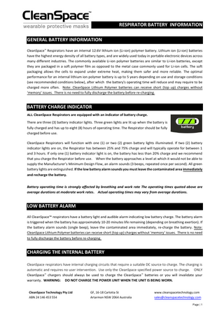 RESPIRATOR BATTERY INFORMATION GENERAL BATTERY INFORMATION CleanSpace™ Respirators have an internal 12.6V lithium ion (Li-ion) polymer battery. Lithium ion (Li-ion) batteries have the highest energy density of all battery types, and are widely used today in portable electronic devices across many different industries. The commonly available Li-ion polymer batteries are similar to Li-ion batteries, except they are packaged in a soft polymer film as opposed to the metal case commonly used for Li-ion cells. The soft packaging allows the cells to expand under extreme heat, making them safer and more reliable. The optimal performance for an internal lithium ion polymer battery is up to 5 years depending on use and storage conditions (see recommended conditions below), after which the battery's operating time will reduce and may require to be charged more often. Note: CleanSpace Lithium Polymer batteries can receive short (top up) charges without ‘memory’ issues. There is no need to fully discharge the battery before re-charging.  BATTERY CHARGE INDICATOR ALL CleanSpace Respirators are equipped with an indicator of battery charge.  There are three (3) battery indicator lights. Three green lights are lit up when the battery is fully charged and has up to eight (8) hours of operating time. The Respirator should be fully charged before use. CleanSpace Respirators will function with one (1) or two (2) green battery lights illuminated. If two (2) battery indicator lights are on, the Respirator has between 25% and 75% charge and will typically operate for between 1 and 3 hours. If only one (1) battery indicator light is on, the battery has less than 20% charge and we recommend that you charge the Respirator before use. When the battery approaches a level at which it would not be able to supply the Manufacturer’s Minimum Design Flow, an alarm sounds (3 beeps, repeated once per second). All green battery lights are extinguished. If the low battery alarm sounds you must leave the contaminated area immediately and recharge the battery. Battery operating time is strongly affected by breathing and work rate The operating times quoted above are average durations at moderate work rates. Actual operating times may vary from average durations.  LOW BATTERY ALARM All CleanSpace™ respirators have a battery light and audible alarm indicating low battery charge. The battery alarm is triggered when the battery has approximately 10-20 minutes life remaining (depending on breathing exertion). If the battery alarm sounds (single beep), leave the contaminated area immediately, re-charge the battery. Note: CleanSpace Lithium Polymer batteries can receive short (top up) charges without ‘memory’ issues. There is no need to fully discharge the battery before re-charging.  CHARGING THE INTERNAL BATTERY CleanSpace respirators have internal charging circuits that require a suitable DC source to charge. The charging is automatic and requires no user intervention. Use only the CleanSpace specified power source to charge. ONLY CleanSpace™ chargers should always be used to charge the CleanSpace™ batteries or you will invalidate your warranty. WARNING: DO NOT CHARGE THE POWER UNIT WHEN THE UNIT IS BEING WORN. CleanSpace Technology Pty Ltd ABN 24 146 453 554  GF, 16-18 Carlotta St Artarmon NSW 2064 Australia  www.cleanspacetechnology.com sales@cleanspacetechnology.com Page | 1  