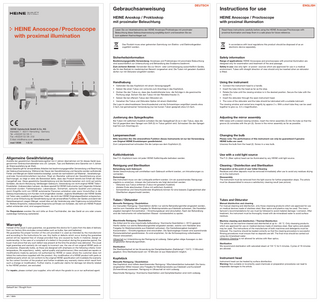 Gebrauchsanweisung  DEUTSCH  HEINE Anoskop / Proktoskop mit proximaler Beleuchtung  HEINE Anoscope / Proctoscope with proximal illumination  Lesen Sie vor Inbetriebnahme der HEINE Anoskope/ Proktoskope mit proximaler Beleuchtung diese Gebrauchsanweisung sorgfältig durch und bewahren Sie sie zum späteren Nachschlagen auf.  Das Produkt muss einer getrennten Sammlung von Elektro- und Elektronikgeräten zugeführt werden.  1  5  4  3  2  HEINE Optotechnik GmbH & Co. KG Kientalstr. 7 · 82211 Herrsching · Germany Tel. +49 (0) 81 52 / 38 - 0 Fax +49 (0) 81 52 / 38 - 2 02 E-Mail: info@heine.com · www.heine.com med 13596 1 /2.12  Allgemeine Gewährleistung  Anstelle der gesetzlichen Gewährleistungsfrist von 2 Jahren übernehmen wir für dieses Gerät (ausgenommen Verbrauchsmaterialien wie z.B. Lampen, Tips und Batterien) eine Garantie von 5 Jahren ab Warenauslieferung ab Werk. Diese Garantie gilt für einwandfreies Arbeiten bei bestimmungsgemäßer Verwendung und Beachtung der Gebrauchsanweisung. Während der Dauer der Gewährleistung und Garantie werden auftretende Fehler und Mängel am Gerät kostenlos beseitigt, soweit sie nachweislich auf Material-, Verarbeitungsund/oder Konstruktionsfehlern beruhen. Rügt ein Besteller während der Gewährleistung einen Sachmangel, so trägt er stets die Beweislast dafür, dass das Produkt bereits bei Erhalt der Ware mangelhaft war. Diese gesetzliche Gewährleistung und die Garantie beziehen sich nicht auf solche Schäden, die durch Abnutzung, fahrlässigen Gebrauch, Verwendung von nicht original HEINE Teilen / Ersatzteilen (insbesondere Lampen, da diese speziell für HEINE Instrumente nach folgenden Kriterien entwickelt wurden: Farbtemperatur, Lebensdauer, Sicherheit, optische Qualität und Leistung), durch Eingriffe nicht von HEINE autorisierter Personen entstehen oder wenn Vorschriften in der Gebrauchsanweisung vom Kunden nicht eingehalten werden. Jegliche Modifikation der HEINE Geräte mit Teilen oder zusätzlich angebrachten Teilen, die nicht der HEINE Originalspezifikation entsprechen, führt zu einer Erlöschung der Gewährleistung auf die einwandfreie Funktion der Geräte und damit der Garantieanspruch wegen Mängel, soweit dies auf die Veränderung oder Ergänzung zurückzuführen ist. Weitere Ansprüche, insbesondere Ansprüche auf Ersatz von Schäden, die nicht am HEINE Produkt selbst entstanden sind, sind ausgeschlossen. Bei Reparaturen wenden Sie sich bitte an Ihren Fachhändler, der das Gerät an uns oder unsere zuständige Vertretung weiterleitet.  Warranty  Instead of the usual 2-year guarantee, we guarantee this device for 5 years from the date of delivery from our factory (this excludes consumables such as bulbs, tips and batteries). We guarantee the proper function of the unit provided it is used as intended by the manufacturer and according to the instructions for use. Any faults or defects which occur during the guarantee period will be repaired free of charge provided they are caused by faults in material, design or workmanship. In the case of a complaint of a defect in the product during the guarantee period, the buyer must prove that any such defect was present at the time the product was delivered. The usual legal guarantee and warranty do not apply to incorrect use, the use of non-original HEINE parts or accessories. (Especially bulbs, as these are designed with emphasis on the following criteria: Color temperature, life expectancy, safety, optical quality and performance.) Also excluded are repairs or modifications made by persons not authorised by HEINE or cases where the customer does not follow the instructions supplied with the product. Any modification of a HEINE product with parts or additional parts which do not conform to the original HEINE specification will invalidate the warranty for the correct function of the product and further invalidate any warranty claims which result from such a change or modification. Further claims, in particular claims for damage not directly related to the HEINE product, are excluded. For repairs, please contact your supplier, who will return the goods to us or our authorized agent.  Gekauft bei / Bought from  am / date  Instructions for use  ENGLISH  HEINE Anoscope / Proctoscope with proximal illumination Read these instructions carefully before using the HEINE Anoscope/Proctoscope with proximal illumination and keep them in a safe place for future reference.  In accordance with local regulations this product should be disposed of as an electronic device separately.  Sicherheitsinformation  Safety information  Bestimmungsgemäße Verwendung: Anoskope und Proktoskope mit proximaler Beleuchtung sind ausschließlich zur Untersuchung und Behandlung des Enddarms bestimmt. Zum sicheren Betrieb: Verwenden Sie zur Strom- oder Lichtversorgung ausschließlich Geräte, die für den Betrieb im medizinischen Bereich vorgesehen sind. Die Tuben mit geradem Ausblick dürfen nur mit Obturator eingeführt werden.  Range of applications: HEINE Anoscopes and proctoscopes with proximal illumination are designed only for examination and treatment of the anal passage. Safety in use: Use only light- or power- sources which are approved for use in a medical environment. Tubes with straight direction of view should only be inserted when an obturator is fitted.  Handhabung  Using the instrument  • Verbinden Sie das Kopfstück mit einem Versorgungsgriff. • Setzen Sie einen Tubus von vorne bis zum Anschlag in das Kopfstück. • Drehen Sie den Tubus so, dass das Ausblickfenster bzw. die Schräge in die gewünschte Richtung zeigt. Sichern Sie den Tubus mit der Rändelschraube (1). • Setzen Sie bei offenem Tubus den Obturator ein. • Versehen Sie Tubus und Obturator-Spitze mit einem Gleitmittel. Die Lupe im abschraubbaren Verschlussdeckel und die Schwenklupe vergrößern jeweils etwa 2-fach, bei gemeinsamer Verwendung (nur bei kurzen Tuben geeignet) etwa 3,5-fach.  • Connect the instrument head to a handle. • Insert the tube into the head as far as the stop. • Rotate the tube until the viewing window is in the desired position. Secure the tube with the screw (1). • Insert the obturator through the open instrument head. • The cone of the obturator and the tube should be lubricated with a suitable lubricant. The viewing window and swivel lens magnify by approx 2 x. With a short tube they can be used together to give ca. 3,5 x magnification.  Justierung des Spiegelkopfes  Adjusting the mirror assembly  Bei Tuben mit seitlichem Ausblick schieben Sie den Spiegelkopf (3) so in den Tubus, dass die Nut (4) gegenüber dem Spiegel vom Stift (5) im Tubus geführt wird. Schrauben Sie den Spiegelkopf bis zum Anschlag ein.  With tubes with a lateral viewing window, insert the mirror assembly (3) into the tube so that the groove (4) coinsides with the pin (5). Screw in the mirror assembly as far as possible.  Lampenwechsel  Changing the bulb  Bitte beachten Sie: Die einwandfreie Funktion dieses Instruments ist nur bei Verwendung von Original HEINE Ersatzlampen gewährleistet. Zum Lampenwechsel schrauben Sie die Lampe aus dem Kopfstück (2).  Please note: The performance of this instrument can only be guaranteed if genuine HEINE bulbs are used. Unscrew the bulb from the head (2). Screw in a new bulb.  Kaltlichtbetrieb  Use with a cold light source  Das F.O.-Kopfstück kann mit jeder HEINE Kaltlichtquelle betrieben werden.  The F.O. (fiber optics) head can be illuminated by any HEINE cold light source.  Reinigung und Sterilisation  Cleaning / Disinfection and Sterilisation  Behandlung nach Gebrauch Grobe Verschmutzung soll unmittelbar nach Gebrauch entfernt werden, um Inkrustierungen zu vermeiden. Demontage Das Instrument muss von der Lichtquelle entfernt werden. Um ein ausreichendes Reinigungsergebnis zu erreichen, müssen die Instrumente wie folgt demontiert werden: - Obturator aus Tubus entfernen (Tubus mit geradem Ausblick) - distales Ende abschrauben (Tubus mit seitlichem Ausblick) - Schwenklinse und Verschlussfenster (Kopfstück) können für eine bessere Zugänglichkeit aller Oberflächen abgeschraubt werden,  Preparation at the point of use/ Initial Cleaning Residues and other deposits must be removed immediately after use to avoid any residues drying on to the instrument. Disassembly The instrument must be removed from the light source for further preparation steps. The article must be disassembled to ensure a satisfactory cleaning result (see picture).  Tuben / Obturator  Tubes and Obturator  Manuelle Reinigung / Desinfektion Zur manuellen Reinigung / Desinfektion dürfen nur solche Behandlungsmittel eingesetzt werden, welche vom Hersteller eine Freigabe für Medizinprodukte aus Edelstahl aufweisen. Die Herstellerangaben bezüglich Konzentration / Einwirkungsdauer sind einzuhalten. Nach der Behandlung sind die Instrumente mit vollentsalztem Wasser rückstandsfrei zu spülen.  Manual disinfection and cleaning For manual cleaning and disinfection, only those cleansing products which are approved for use on medical devices made of stainless steel, fiber optics and plastics may be used. The manufacturer’s recommendations for use must be followed to avoid material damage / corrosion. After treatment, the instrument must be thoroughly rinsed with de-mineralised water to avoid surface residues.  Maschinelle Reinigung / Desinfektion Die Artikel sind für eine maschinelle Aufbereitung / thermische Desinfektion (≤ 93°C) geeignet. Hierfür dürfen nur solche Behandlungsmittel eingesetzt werden, welche vom Hersteller eine Freigabe für Medizinprodukte aus Edelstahl aufweisen. Die Herstellerangaben bezüglich Konzentration / Einwirkungsdauer sind einzuhalten. Die Spülvorgänge müssen eine ausreichende Rückstandsfreiheit gewährleisten. Es wird empfohlen, für die Schlussspülung vollentsalztes Wasser einzusetzen.  Machine cleaning and disinfection / Thermal Disinfection The article can be machine-cleaned and disinfected at up to ≤ 93 °C. Only cleansing products which are approved for use on medical devices made of stainless steel, fiber optics and plastic may be used. The instructions of the manufacturer of both machines and detergents must be followed. The machine should be loaded correctly so that the cleaning procedure is successful. Rinsing procedures must ensure that no deposits are left. The final rinse should be carried out using de-mineralised water. Ultrasonic Cleaning is not allowed for articles with fiber optics.  Ultraschall zur Unterstützung der Reinigung ist zulässig. Dabei gelten obige Aussagen zu den eingesetzten Behandlungsmitteln. Sterilisation Die Sterilisierbarkeit ist bei Anwendung der Dampfsterilisation (Sattdampf / 134°C / 5 Minuten) gegeben. Eine Sterilisationszeit von 18 Minuten ist aus Materialsicht möglich.  Sterilization We recommend sterilization with saturated steam at 134 °C for 5 minutes. Cycles of 18 minutes are allowed.  Kopfstück  Instrument head  Manuelle Reinigung / Desinfektion Das Kopfstück wird mittels desinfizierender Reinigung / Wischdesinfektion behandelt. Die hierzu eingesetzten Mittel müssen eine Freigabe für Medizinprodukte aus Edelstahl und Kunststoff (Schwenklinse) ausweisen. Reinigung im Ultraschall ist nicht zulässig.  Instrument head can be treated by surface disinfection. Warning: Non-suitable or incorrectly-used chemicals or preparation procedures can lead to irreparable damages to the article.  Maschinelle Reinigung / thermische Desinfektion und Dampfsterilisation sind nicht zulässig.  