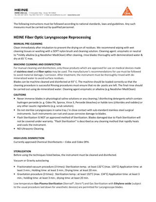 The following instructions must be followed according to national standards, laws and guidelines. Any such measures must be carried out by qualified personnel.  HEINE Fiber Optic Laryngoscope Reprocessing MANUAL PRE-CLEANING Clean immediately after intubation to prevent the drying-on of residues. We recommend wiping with wet cleaning tissues or washing with a SOFT nylon brush and cleaning solution. Cleaning agent: enzymatic or neutral to ®mildly alkaline (e.g.Neodisher MediClean) After cleaning, rinse blades thoroughly with demineralized water & dry at 65 °C max. MACHINE CLEANING AND DISINFECTION For manual cleaning and disinfection, only those products which are approved for use on medical devices made of stainless steel and fiber optics may be used. The manufacturer’s recommendations for use must be followed to avoid material damage / corrosion. After treatment, the instrument must be thoroughly rinsed with demineralized water to avoid surface residues. Blades can be machine cleaned and disinfected at 93° C. The machine should be loaded correctly so that the cleaning procedure is successful Rinsing procedures must ensure that no de- posits are left. The final rinse should be carried out using de-mineralized water. Cleaning agent enzymatic or alkaline (e.g.Neodisher MediClean) CAUTIONS • Never immerse blades in physiological saline solutions or any cleaning / disinfecting detergents which contain hydrogen peroxide (e. g. Cidex PA, Sporox, Virox 3, Peroxide bleaches) or halide ions (chlorides and iodides) or any other caustic ingredients (e.g. scrub solution). • Do not sterilize Laryngoscopes in same tray / in close contact with sub-standard stainless steel surgical instruments. Such instruments can rust and cause corrosive damage to blades. • Flash Sterilization IS NOT an approved method of Sterilization. Blades damaged due to Flash Sterilization will not be covered under warranty. “Flash Sterilization” is described as any cleaning method that rapidly heats and cools the instrument. • NO Ultrasonic Cleaning. HIGH LEVEL DISINFECTION Currently approved Chemical Disinfectants – Cidex and Cidex OPA. STERILIZATION Before using the techniques listed below, the instrument must be cleaned and disinfected. Vacuum or Gravity autoclaving • Fractionated vacuum procedure (3 times): Sterilization temp.: at least 132°C (max. 134°C) Application time: at least 3 min.; Holding time: at least 3 min.; Drying time: at least 20 min. • Gravitation procedure (3 times): Sterilization temp.: at least 132°C (max. 134°C) Application time: at least 3 min.; holding time: at least 3 min.; drying time: at least 20 min. Low temperature Gas-Plasma-Sterilization (Sterrad®; Steris®) and Gas Sterilization with Ethylene oxide (subject to the usual procedure laid down for anesthetic devices) are permitted for Laryngoscope blades.  