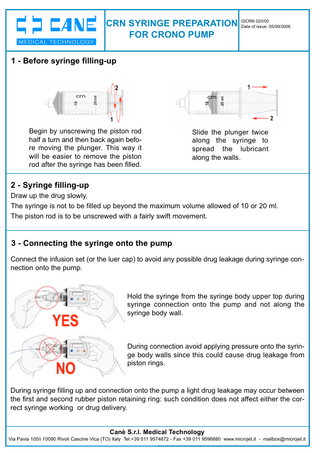 02/I/00 CRN SYRINGE PREPARATION ISCRN Date of issue: 05/09/2006 FOR CRONO PUMP  1 - Before syringe filling-up  Begin by unscrewing the piston rod half a turn and then back again before moving the plunger. This way it will be easier to remove the piston rod after the syringe has been filled.  Slide the plunger twice along the syringe to spread the lubricant along the walls.  2 - Syringe filling-up Draw up the drug slowly. The syringe is not to be filled up beyond the maximum volume allowed of 10 or 20 ml. The piston rod is to be unscrewed with a fairly swift movement.  3 - Connecting the syringe onto the pump Connect the infusion set (or the luer cap) to avoid any possible drug leakage during syringe connection onto the pump.  Hold the syringe from the syringe body upper top during syringe connection onto the pump and not along the syringe body wall.  During connection avoid applying pressure onto the syringe body walls since this could cause drug leakage from piston rings.  During syringe filling up and connection onto the pump a light drug leakage may occur between the first and second rubber piston retaining ring: such condition does not affect either the correct syringe working or drug delivery. Canè S.r.l. Medical Technology Via Pavia 105/i 10090 Rivoli Cascine Vica (TO) Italy Tel.+39 011 9574872 - Fax +39 011 9598880 www.microjet.it - mailbox@microjet.it  