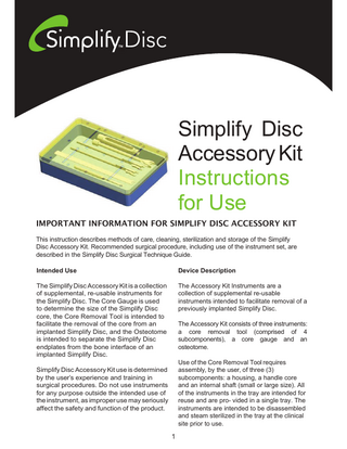 Simplify Disc Accessory Kit Instructions for Use IMPORTANT INFORMATION FOR SIMPLIFY DISC ACCESSORY KIT This instruction describes methods of care, cleaning, sterilization and storage of the Simplify Disc Accessory Kit. Recommended surgical procedure, including use of the instrument set, are described in the Simplify Disc Surgical Technique Guide. Intended Use  Device Description  The Simplify Disc Accessory Kit is a collection of supplemental, re-usable instruments for the Simplify Disc. The Core Gauge is used to determine the size of the Simplify Disc core, the Core Removal Tool is intended to facilitate the removal of the core from an implanted Simplify Disc, and the Osteotome is intended to separate the Simplify Disc endplates from the bone interface of an implanted Simplify Disc.  The Accessory Kit Instruments are a collection of supplemental re-usable instruments intended to facilitate removal of a previously implanted Simplify Disc. The Accessory Kit consists of three instruments: a core removal tool (comprised of 4 subcomponents), a core gauge and an osteotome. Use of the Core Removal Tool requires assembly, by the user, of three (3) subcomponents: a housing, a handle core and an internal shaft (small or large size). All of the instruments in the tray are intended for reuse and are pro- vided in a single tray. The instruments are intended to be disassembled and steam sterilized in the tray at the clinical site prior to use.  Simplify Disc Accessory Kit use is determined by the user’s experience and training in surgical procedures. Do not use instruments for any purpose outside the intended use of the instrument, as improper use may seriously affect the safety and function of the product.  1  