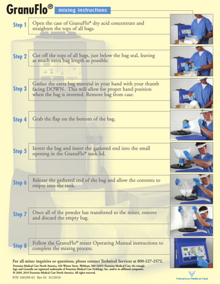 GranuFlo® mixing instructions Step 1  Open the case of GranuFlo® dry acid concentrate and straighten the tops of all bags.  Step 2  Cut off the tops of all bags, just below the bag seal, leaving as much extra bag length as possible.  Step 3  Gather the extra bag material in your hand with your thumb facing DOWN. This will allow for proper hand position when the bag is inverted. Remove bag from case.  Step 4  Grab the flap on the bottom of the bag.  Step 5  Invert the bag and insert the gathered end into the small opening in the GranuFlo® tank lid.  Step 6  Release the gathered end of the bag and allow the contents to empty into the tank.  Step 7  Once all of the powder has transferred to the mixer, remove and discard the empty bag.  Step 8  Follow the GranuFlo® mixer Operating Manual instructions to complete the mixing process.  For all mixer inquiries or questions, please contact Technical Services at 800-227-2572. Fresenius Medical Care North America, 920 Winter Street, Waltham, MA 02451 Fresenius Medical Care, the triangle logo and Granuflo are registered trademarks of Fresenius Medical Care Holdings, Inc. and/or its affiliated companies. © 2004, 2010 Fresenius Medical Care North America. All rights reserved.  P/N 100390-01 Rev 01 01/2010  