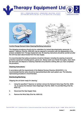 Comfort Range Demand Valve Cleaning/Sterilising Instructions The following procedures should only be undertaken by trained decontamination personnel. A special Y Spanner (Part No. 6005-80) may be required in connection with the disassembly of the product (available from Therapy Equipment Ltd). All cleaning instructions should be carried out after the Unit has been disconnected from the Gas Supply. It is recommended that safety procedures should be followed, including the wearing of personal protective equipment including aprons, gloves etc. Always wash your hands thoroughly, clean down the work area and dispose of cleaning materials and protective clothing after you have completed the procedure. Cleaning Instructions: In accordance with the requirements of the Medical Devices Directive (93/42/EEC), it is recommended that the valve should be cleaned/sterilised after each patient use. The following reprocessing procedure is recommended: Disinfecting/Sterilising Stripping the unit down ready for cleaning: 1. Using the specified Y Spanner (or similar) remove the Demand Valve Cap (Part No. 600513), to expose the Demand Valve Diaphragm (Part No. 6005-14) and Skid Ring (Part No. 6005-12). 2. Disconnect the Gas Supply Hose. 3. Remove the Wrist Strip (Part No. 6005-33) Version 7 June 2013
