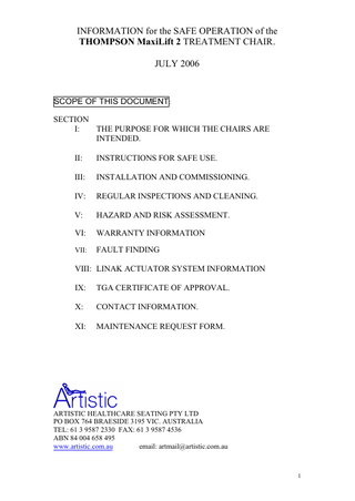 INFORMATION for the SAFE OPERATION of the THOMPSON MaxiLift 2 TREATMENT CHAIR. JULY 2006  SCOPE OF THIS DOCUMENT: SECTION I: THE PURPOSE FOR WHICH THE CHAIRS ARE INTENDED. II:  INSTRUCTIONS FOR SAFE USE.  III:  INSTALLATION AND COMMISSIONING.  IV:  REGULAR INSPECTIONS AND CLEANING.  V:  HAZARD AND RISK ASSESSMENT.  VI:  WARRANTY INFORMATION  VII:  FAULT FINDING  VIII: LINAK ACTUATOR SYSTEM INFORMATION IX:  TGA CERTIFICATE OF APPROVAL.  X:  CONTACT INFORMATION.  XI:  MAINTENANCE REQUEST FORM.  ARTISTIC HEALTHCARE SEATING PTY LTD PO BOX 764 BRAESIDE 3195 VIC. AUSTRALIA TEL: 61 3 9587 2330 FAX: 61 3 9587 4536 ABN 84 004 658 495 www.artistic.com.au email: artmail@artistic.com.au  1  