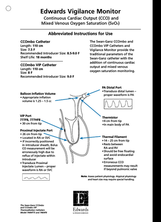 Edwards Vigilance Monitor Continuous Cardiac Output (CCO) and Mixed Venous Oxygen Saturation (SvO2) Abbreviated Instructions for Use CCOmbo Catheter Length: 110 cm Size: 7.5 F Recommended Introducer Size: 8.5-9.0 F Shelf Life: 18 months  CCOmbo VIP Catheter Length: 110 cm Size: 8 F Recommended Introducer Size: 9.0 F  The Swan-Ganz CCOmbo and CCOmbo VIP Catheters and Vigilance Monitor provide the traditional parameters of the Swan-Ganz catheter with the addition of continuous cardiac output and mixed venous oxygen saturation monitoring.  PA Distal Port Balloon Inflation Volume • Appropriate inflation volume is 1.25 – 1.5 cc  VIP Port 777F8, 777HF8 • 30 cm from tip  •Transduce distal lumen – proper waveform is PA  Thermistor •4 cm from tip •In main body of PA  Proximal Injectate Port • 26 cm from tip • Located in RA or SVC • If incorrectly positioned in introducer sheath, Bolus CO measurement will be erroneously high due to reflux of injectate within introducer • Transduce Proximal Injectate Lumen – proper waveform is RA or SVC  Thermal Filament • 14 – 25 cm from tip • Rests between RA and RV • Should be free floating and avoid endocardial surface • Erroneous CCO measurements may result if beyond pulmonic valve Note: Assess patient physiology. Atypical physiology and heart size may require special handling.  The Swan-Ganz CCOmbo and CCOmbo VIP Thermodilution Catheters Model 744HF75 and 746HF8  