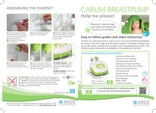 CARUM BREASTPUMP  ASSEMBLING THE PUMPSET  Help me please!  Mummies, stop and read, it will make your expressing journey so much easier. 1) Clean components before use (excluding lid and tubing) and ensure all parts are FULLY DRY before assembly.  2) Take the breast shell and screw it onto the bottle.  NB see important notes below about the lip valve.  3) Place the flexible membrane pot, smooth side out, in the top of the breast shell and press down firmly.  Easy to follow guides and video instruction. At Ardo we understand what it is like to be a new mum and feel overwhelmed by having a new born baby and the need to express. This leaflet illustrates how to use the pump, assemble the pumpsets, plus a troubleshooting section. The following videos and guides are available on our website and YouTube.  Instructions and Expressing Help Videos  4) Press the green top on the breast shell and attach the tubing onto the back of the lid.  5) Line up the central mark on the green top with the mark on the breast shell, and gently turn the top to the right.  6) Single Pumping - attach one tube to the pump and ensure the other stopper is closed. Double Pumping - attach two tubes to the pump.  Lip Valve - Attach and remove this part carefully from the breast shell as indicated. DO NOT use a cleaning brush to clean this valve, just rinse before sterilising. If the valve is damaged the breast pump will not work. Spare valve(s) are included with the pumpset.  What’s in the box Setting up the pump  View the Videos ARDO is WHO Code compliant  Ardo medical Ltd. Unit 1, Belvedere Trading Estate, Taunton, Somerset TA1 1BH T +44 (0)1823 336362 info@ardomedical.co.uk www.ardomedical.co.uk  Getting more Breast Milk Hands on / Power Pumping Choosing Breast Shell Sizes Expressing into Easy Freeze Bags Assembling and Cleaning Pumpsets Double and Single Pumping Storing Breastmilk Troubleshooting Milk Ejection/Let Down Reflex Breast Massage Nipple Shields Pumping & Travelling  www.ardobreastpumps.co.uk/help-me-please www.youtube.com/user/ardomedicaluk  