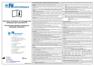 FR - Instructions d’utilisation, de nettoyage et de stérilisation des instruments FH N'hésitez pas à demander conseil au service commercial de votre fournisseur si vous avez besoin d'informations complémentaires. Ce document n'est pas exhaustif ; il n'est pas non plus un manuel de technique opératoire présentant les détails d'implantation. Dans tous les cas, se référer aux documents distribués. Généralités • Cette notice concerne tous les dispositifs médicaux réutilisables fabriqués par FH Industrie et distribués par FH Orthopedics et/ou ses distributeurs et doit être lue avec attention. Elle remplace les notices des instruments FH publiées avant 2010. • Les instruments, qu’ils soient neufs ou non, doivent être soigneusement traités selon ces instructions avant d’être utilisés. • Les dispositifs à usage unique ne doivent pas être restérilisés à l’exception des implants livrés non stériles. Ces instructions ne s’appliquent pas aux dispositifs médicaux FH fournis stériles qui ne doivent pas être réutilisés. • Les boîtes d’instruments ne constituent pas une barrière stérile : il faut utiliser un conditionnement de stérilisation pour maintenir l’état stérile. • Les instructions fournies dans cette notice ont été validées par FH. Il incombe à l’hôpital de s’assurer que le retraitement est effectué à l’aide de l’équipement et des matériaux appropriés et que le personnel chargé du retraitement a été correctement formé afin d’obtenir le résultat voulu. L’équipement et les processus doivent être validés et surveillés régulièrement. • Le matériel ancillaire est livré non stérile dans des conteneurs de transport. Une fiche navette (qui précise l’état non stérile de l’ancillaire) est fournie avec chaque ancillaire pour contrôle à réception, puis avant la stérilisation. • Le matériel FH ne doit être utilisé que pour la pose ou l'explantation des prothèses FH exclusivement.  Instructions d’utilisation, de nettoyage et de stérilisation des instruments FH FH instrument operating, cleaning and sterilization instructions  Mode d’emploi  Une technique opératoire est disponible auprès du service commercial FH ou de son distributeur afin de procurer au chirurgien un complément d'informations quant à la méthode d’utilisation recommandée. Il est indispensable de la lire.  Le matériel ancillaire est prévu pour fonctionner à température ambiante. Il est recommandé de ne pas utiliser ce matériel directement après stérilisation à la vapeur et d'attendre le retour à la température ambiante. Il est de la responsabilité du personnel de bloc opératoire de vérifier, avant l’intervention, le bon accouplement des instruments F.H. Industrie avec le matériel de bloc opératoire disponible.  Certains ancillaires sont constitués de dispositifs invasifs temporaires tels les forets, alésoirs, fraises, tarauds et les palpeurs. Ces instruments doivent être utilisés avec précaution. Leur rotation peut provoquer un conflit avec les parties molles ou les champs en contact.  Ce matériel, contrôlé par FH ORTHOPEDICS, ou ses distributeurs, doit être manipulé avec soin. Toute détérioration du matériel peut entraîner des risques de dysfonctionnement.  Le matériel ne doit être utilisé que pour la fonction qui lui est dévolue dans les techniques opératoires.  L’utilisation de certains instruments à monter sur moteurs (mèches, alésoirs, palpeurs, fraises, tarauds…) peut entraîner un risque d’échauffement entre ces instruments et l’os. Il est conseillé d’arroser ces instruments avec du sérum physiologique au cours de leurs utilisation. FH recommande de traiter tous les dispositifs selon les instructions de nettoyage manuel ou de combinaison de nettoyage manuel/automatique contenues dans cette notice. Mises en garde • Les précautions ci-après doivent être observées par le personnel hospitalier qui travaille avec des dispositifs médicaux contaminés ou potentiellement contaminés. Les dispositifs pointus ou tranchants doivent être manipulés avec une grande prudence. • Ne pas utiliser de brosses métalliques ou de tampons à récurer pendant les procédures de nettoyage manuel. Ces équipements risquent d’endommager la surface et la finition des instruments. Utiliser des brosses en nylon à poils souples et des écouvillons aux dimensions adaptées aux dispositifs à traiter. • Ne pas laisser sécher les dispositifs contaminés avant le retraitement afin de faciliter les étapes ultérieures. • Le sérum physiologique et les agents de nettoyage/désinfection contenant de l’aldéhyde, du mercure, du chlore actif, du chlorure, du brome, du bromure, de l’iode ou de l’iodure sont corrosifs et ne doivent pas être utilisés. • Ne pas utiliser d’huile minérale ou de lubrifiants à la silicone car ils enrobent les micro-organismes, empêchent le contact direct de la surface avec la vapeur et sont difficiles à éliminer. • Le nettoyage automatique à l’aide d’un laveur/désinfecteur seul n’est pas efficace pour les instruments orthopédiques. Un processus de nettoyage manuel approfondi ou une combinaison de nettoyages manuel/automatique est recommandée. • Des agents de nettoyage et enzymatiques à pH neutre sont recommandés et préférés pour le nettoyage des dispositifs réutilisables FH. • Pour le nettoyage des dispositifs en aluminium, seuls les détergents ayant un pH neutre doivent être utilisés. Le contact avec des détergents alcalins forts ou avec des solutions contenant de la soude, de l’iode ou du chlore doit être évité car l’aluminium peut être chimiquement attaqué, et le dispositif endommagé. Il convient à l’utilisateur de toujours se référer et se conformer aux instructions fournies par le fabricant du produit de nettoyage. Remarque : Les forets, broches, râpes et instruments tranchants doivent être soigneusement inspectés après le traitement avec des détergents alcalins afin de s’assurer que les bords tranchants ne sont pas détériorés.  FH Industrie 6 rue Nobel ZI de Kernevez 29000 QUIMPER  0459  E.mail : contact@fh-industrie.com Tel : +33 2 98 55 68 95 EMNI 2160/001-i  Instructions • Retirer l’excès de liquides et de tissus organiques sur les instruments avec un tampon non pelucheux jetable. Placer les dispositifs dans un plateau d’eau distillée ou couvrir avec un linge humide. • Les instruments doivent être nettoyés dans les 30 minutes qui suivent leur utilisation pour minimiser la possibilité de séchage avant le nettoyage. • Les instruments utilisés doivent être transportés au service d’approvisionnement dans des conteneurs fermés ou couverts afin d’éviter tout nouveau risque de contamination. • Lorsque cela est applicable, les instruments à plusieurs composants doivent être démontés pour un nettoyage efficace. Veiller à ne pas perdre les petites vis et les composants. • Tous les agents nettoyants doivent être préparés en respectant la dilution et la température recommandées par le fabricant. L’eau adoucie du robinet peut être utilisée pour préparer les agents de nettoyage. L’utilisation des températures recommandées est importante pour des performances optimales des agents de nettoyage. Remarque : Des solutions de nettoyage neuves doivent être préparées. • Les instruments doivent être retirés des plateaux métalliques ou en polymère lors de l’application des procédures de nettoyage manuel et/ou automatique. Les couvercles, les boîtes et les plateaux à instruments doivent être nettoyés séparément. Les implants à usage unique non stériles sont l’exception à cette règle. Les plaques et les vis peuvent rester dans le plateau ou le chariot pour le retraitement. • L’utilisation d’eau dure doit être évitée. De l’eau adoucie du robinet peut être utilisée pour le rinçage initial. Le rinçage final doit être effectué à l’eau purifiée afin d’éliminer les dépôts sur les instruments. Un ou plusieurs des processus suivants peuvent être employés pour purifier l’eau : ultrafiltration (UF), osmose inverse (OI), dé-ionisation ou équivalent. • La vapeur (chaleur humide) est la méthode de stérilisation validée pour les instruments FH. Procédure de désinfection/nettoyage manuel Étape 1 Immerger complètement les instruments dans une solution enzymatique et laisser tremper pendant 20 minutes. Utiliser une brosse à poils souples en nylon pour brosser doucement le dispositif jusqu’à l’élimination de  toutes les salissures visibles. Prêter une attention particulière aux aspérités, cavités, surfaces en contact, connecteurs et autres zones difficiles à nettoyer. Actionner les parties articulées afin d’accéder aux zones difficiles d'accès. Étape 2 Retirer le dispositif de la solution enzymatique et rincer à l’eau du robinet pendant au moins 3 minutes. Rincer soigneusement et efficacement les cavités, les trous et toutes autres zones difficiles d’accès avec un jet sous pression. Étape 3 Placer les agents de nettoyage dans le nettoyeur à ultrasons. Immerger complètement le dispositif dans la solution de nettoyage et soumettre aux ultrasons pendant au moins 10 minutes à 45–50 kHz. Étape 4 Rincer le dispositif dans de l’eau purifiée pendant au moins 3 minutes ou jusqu’à l’élimination du sang ou des salissures visibles sur celui-ci ou dans l’eau de rinçage. Rincer soigneusement et efficacement les cavités, les trous et toutes autres zones difficiles d’accès. Étape 5 Répéter les étapes de nettoyage ultrasonique et de rinçage ci-dessus. Étape 6 Retirer l’excès d’humidité sur l’instrument avec un chiffon propre, absorbant et non pelucheux. Procédure de désinfection/nettoyage manuel/automatique Étape 1 Immerger complètement les instruments dans une solution enzymatique et laisser tremper pendant 10 minutes. Utiliser une brosse à poils souples en nylon pour brosser doucement le dispositif jusqu’à l’élimination de toutes les salissures visibles. Prêter une attention particulière aux aspérités, cavités, surfaces en contact, connecteurs et autres zones difficiles à nettoyer. Actionner les parties articulées afin d’accéder aux zones difficiles d'accès. Étape 2 Retirer les dispositifs de la solution enzymatique et les rincer dans de l’eau purifiée pendant au moins 1 minute. Rincer soigneusement et efficacement les cavités, les trous et les autres zones difficiles d’accès. Étape 3 Placer les instruments dans le panier d’un laveur/désinfecteur adapté et traiter via un cycle standard du laveur/désinfecteur d’instruments conformément aux instructions du fabricant du laveur/désinfecteur :  Lavage 10 minutes à 93 °C minimum avec une solution détergente adaptée pour laveur/désinfecteur.  Rinçage avec de l'eau déminéralisée  Séchage. Inspection avant stérilisation • Inspecter attentivement chaque dispositif pour s’assurer de l’élimination de toute contamination visible. En présence de contamination, répéter le processus de nettoyage/désinfection. • Vérifier l’action des pièces mobiles (par ex., les charnières, connecteurs, pièces coulissantes, etc.) dans toute leur amplitude. • Vérifier l’absence de déformation des instruments (en particulier les instruments connectables à des moteurs). • Lorsque des instruments sont assemblés, vérifier que les dispositifs s’assemblent correctement avec les composants en contact. Emballage stérile Des emballages ou sachets de stérilisation à la vapeur de qualité médicale disponibles dans le commerce peuvent être utilisés pour emballer des instruments individuels. L’emballage doit être préparé à l’aide de la technique de double emballage protecteur de l’AAMI ou d’une méthode équivalente. Les plateaux et les boîtes avec des couvercles peuvent également être placés dans un conteneur de stérilisation approuvé avec un couvercle d’étanchéité pour la stérilisation. Suivre les instructions du fabricant du conteneur de stérilisation pour l’insertion et le remplacement des filtres de stérilisation dans les conteneurs de stérilisation. Les boîtes et les plateaux de transport et de stockage des instruments doivent être utilisés dans les conditions suivantes : • Si possible, tout dispositif doit être désassemblé avant d’être placé dans la boîte. • Tous les dispositifs doivent être rangés afin d’assurer le contact de la vapeur avec toutes les surfaces des instruments. Les instruments ne doivent pas être empilés ou placés en contact étroit (utiliser les supports de rangement ou tapis de silicone prévus à cet effet). • L’utilisateur doit vérifier que le contenu de la boîte d’instruments ne s’est pas renversé une fois les dispositifs rangés dans la boîte. • Seuls les dispositifs fabriqués et/ou distribués par FH doivent être placés dans les plateaux d’instruments FH. Stérilisation • La désinfection selon la procédure indiquée est obligatoire avant stérilisation pour les instruments chirurgicaux réutilisables. • L’hôpital est responsable des procédures internes pour le réassemblage, l’inspection et l’emballage des instruments une fois qu’ils ont été soigneusement nettoyés de manière à assurer une pénétration stérilisante de la vapeur et un séchage approprié. Les dispositions à prendre pour la protection des arêtes pointues ou potentiellement blessantes des instruments doivent également être recommandées par l’hôpital. • La stérilisation à la vapeur/chaleur humide est la méthode préférée et recommandée pour les jeux d’instruments orthopédiques FH. • Les recommandations du fabricant du stérilisateur doivent toujours être suivies. Lors de la stérilisation de plusieurs jeux d’instruments dans un cycle de stérilisation, s’assurer de ne pas dépasser la charge maximum indiquée par le fabricant. • Les jeux d’instruments doivent être correctement préparés et emballés dans des plateaux et/ou boîtes pour permettre à la vapeur de pénétrer et d’entrer en contact direct avec toutes les surfaces. • Se reporter au tableau ci-dessous pour les paramètres de stérilisation des cycles validés par FH pour offrir un niveau d’assurance de stérilité (NAS) de 10-6. • Les méthodes de stérilisation à l’oxyde d’éthylène ou au plasma ne doivent pas être utilisées. Paramètres de stérilisation à la vapeur validés : Type de cycle  Température (°C)  Température (°F)  Durée d’exposition  Temps de séchage  A  Vide préalable  132°C  269.6°F  4 minutes  20 minutes  B  Vide préalable  134°C  273.2°F  18 minutes  20 minutes  Le cycle B n’est ni recommandé aux USA, ni pour l’inactivation des prions. Cette procédure a été validée par un laboratoire indépendant conformément à l’AAMI TIR12. Stockage • Lors de la manipulation des boîtes emballées, il faut prendre soin d’éviter d’endommager la barrière stérile. L’établissement de santé doit établir une durée de stockage pour les instruments emballés, en fonction du conditionnement stérile et des recommandations du fabricant de cet emballage. Responsabilités de l’hôpital pour les instruments de prêt FH • Les instruments de chirurgie orthopédique ont généralement une longue durée de vie ; cependant, une mauvaise manipulation ou une protection inadaptée peut rapidement la réduire. Les instruments qui ne sont plus performants en raison d’une longue utilisation, d’une mauvaise manipulation ou d’un entretien inapproprié doivent être retournés à FH. Signaler tout problème concernant les instruments à votre représentant FH.  