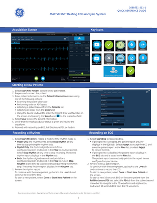 MAC VU360™ Resting ECG Analysis System  Acquisition Screen  2088531-212-1 QUICK REFERENCE GUIDE  Key Icons  Starting a New Patient 1. Select Start New Patient to start a new patient test. 2. Prepare and connect the patient. 3. Enter patient information on the Patient Information screen using any of the following options: • Scanning the patient’s barcode • Performing order or ADT query • Attaching a patient record from the Patients list • Attaching an order from the Orders list • Using the device keyboard to enter the Patient ID or Visit Number on the screen and pressing the Search icon on the respective field 4. Select Save to save the patient information. 5. Verify that the Hookup Advisor status is green and review the waveform. 6. Proceed with recording an ECG, Full Disclosure (FD), or rhythm.  Recording a Rhythm					  Recording an ECG  1. Select Start Rhythm to record a rhythm. If the rhythm mode is: • Paper Only, the rhythm prints. Select Stop Rhythm at any time to stop printing the rhythm strip. • Digital Only, the rhythm digitally records for a configured duration and saved in the Files list, but not printed. Select Stop Rhythm at any time to stop recording. The saved rhythm report displays in the Rhythm tab. • Both, the rhythm digitally records and prints for a configured duration and saved in the Files list. Select Stop Rhythm at any time to stop recording and printing the rhythm strip. The saved rhythm report displays in the Rhythm tab. 2. Review the rhythm report. To continue with the same patient, go back to the Live tab and continue to record the ECG. To start a new patient, select Done or Start New Patient on the screen.  1. Select Start ECG to record an ECG. • If print preview is enabled, the patient report preview displays in the ECG tab. Select Accept to accept the ECG and save the patient report in the Files list, or select Reject to cancel the ECG. • If print preview is disabled, the patient report displays in the ECG tab and is saved in the Files list. The patient report automatically prints in the report format configured on your device. 2. Review the ECG patient report. To continue with the same patient, go back to the Live tab and continue to record the ECG. To start a new patient, select Done or Start New Patient on the screen. To start a new 10 seconds ECG on the same patient from the Full Disclosure (FD) tab, select the FD tab from the patient record menu bar to navigate to the FD waveform and application, and select 10 seconds ECG from the FD waveform.  General user documentation. Copyright General Electric company. GE proprietary. Reproduction and/or distribution is prohibited.  1  