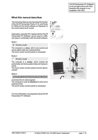 'OLCR Pachymeter PC Software' is not yet approved by the FDA, therefore this program is not available in the USA.  What this manual describes This Instruction Manual only describes the function of the OLCR Pachymeter Pachy 01-SL and Pachy 01-OEM and the inbuilt software as displayed on the control panel touch screen.  Optionally a computer (PC / laptop) with the 'OLCR Pachymeter PC Software' can be used in 3 different ways in combination with the inbuilt software. Mode 1  The computer is a slave, which only records and stores patient data and measurements. The touch screen (control panel) is necessary! Mode 2  The computer is a master, which controls the pachymeter and stores patient data and measurements. The touch screen (control panel) must be disconnected! Mode 3  (command line to start program) The computer is used as interface for print-out on external printer. The touch screen (control panel) is necessary!  For more information: see separate manual 'OLCR Pachymeter PC Software'.  1500.7200517.02010  © HAAG-STREIT AG, CH-3098 Koeniz, Switzerland  page 1 / 37  