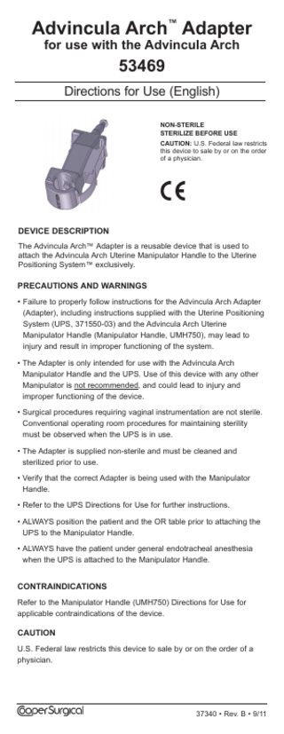 Following steam sterilization, allow all components to cool to room temperature. Sudden changes in temperature may damage the components.  Advincula Arch™ Adapter for use with the Advincula Arch  53469  Note: The parameters listed on the previous page are only a recommendation. Sterility of the device is the responsibility of the hospital or site performing the sterilization. (Refer to the sterilizer’s manufacturer’s manual for detail about the sterilization unit.)  Directions for Use (English)  DISPOSAL  NON-STERILE STERILIZE bEfORE uSE  Dispose of in accordance with all applicable Federal, State and local Medical/Hazardous waste practices.  CAuTION: U.S. Federal law restricts this device to sale by or on the order of a physician.  ExPLANATION Of SymbOLS REf Reorder Number LOT Batch Code LATEx  !  DEVICE DESCRIPTION The Advincula Arch™ Adapter is a reusable device that is used to attach the Advincula Arch Uterine Manipulator Handle to the Uterine Positioning System™ exclusively.  Latex Free ATTENTION: See instructions for use.  PRECAuTIONS AND WARNINGS  Rx ONLy  CAuTION: U.S. Federal law restricts this device to sale by or on the order of a physician.  Product conforms to the Medical Device Directive 93/42/EEC EC REP  Authorized Representative in the European Community.  Neutrad® is a registered trademark of Decon Labs, Inc. CooperSurgical is a registered trademark of CooperSurgical, Inc. All other marks bearing the symbols “TM” and “®” are trademarks and registered trademarks of CooperSurgical, Inc.  • Failure to properly follow instructions for the Advincula Arch Adapter (Adapter), including instructions supplied with the Uterine Positioning System (UPS, 371550-03) and the Advincula Arch Uterine Manipulator Handle (Manipulator Handle, UMH750), may lead to injury and result in improper functioning of the system. • The Adapter is only intended for use with the Advincula Arch Manipulator Handle and the UPS. Use of this device with any other Manipulator is not recommended, and could lead to injury and improper functioning of the device. • Surgical procedures requiring vaginal instrumentation are not sterile. Conventional operating room procedures for maintaining sterility must be observed when the UPS is in use. • The Adapter is supplied non-sterile and must be cleaned and sterilized prior to use.  © 2011 CooperSurgical, Inc. All rights reserved.  • Verify that the correct Adapter is being used with the Manipulator Handle. • Refer to the UPS Directions for Use for further instructions. • ALWAYS position the patient and the OR table prior to attaching the UPS to the Manipulator Handle. • ALWAYS have the patient under general endotracheal anesthesia when the UPS is attached to the Manipulator Handle.  CONTRAINDICATIONS Refer to the Manipulator Handle (UMH750) Directions for Use for applicable contraindications of the device.  Manufactured for:  Made in the USA 95 Corporate Drive Trumbull, CT 06611 USA Phone: (800) 243-2974 Fax: (800) 262-0105 www.coopersurgical.com 37340 • Rev. B • 9/11  International Phone: (203) 601-9818 Fax: (203) 601-4747  CAuTION U.S. Federal law restricts this device to sale by or on the order of a physician.  EC REP Leisegang Feinmechanik GmbH Leibnizstraße 32 D-10625, Berlin GERMANY  37340 • Rev. B • 9/11  