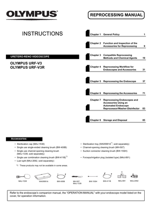 REPROCESSING MANUAL  INSTRUCTIONS  Chapter 1  General Policy  1  Chapter 2  Function and Inspection of the Accessories for Reprocessing  9  Compatible Reprocessing Methods and Chemical Agents  19  Reprocessing Workflow for Endoscopes and Accessories  31  Chapter 5  Reprocessing the Endoscope  37  Chapter 6  Reprocessing the Accessories  71  Chapter 7  Reprocessing Endoscopes and Accessories Using an Automated Endoscope Reprocessor/Washer-Disinfector  83  Storage and Disposal  85  Chapter 3  URETERO-RENO VIDEOSCOPE  OLYMPUS URF-V3 OLYMPUS URF-V3R  Chapter 4  Chapter 8  Accessories: • Sterilization cap (MAJ-1538)  • Sterilization tray (WA05991A*1, sold separately)  • Single use single-ended cleaning brush (BW-400B)  • Channel-opening cleaning brush (MH-507)  • Single use channel-opening cleaning brush (MAJ-1339, sold separately)  • Suction connector cleaning brush (BW-15SH)  • Single use combination cleaning brush (BW-411B)*1  • Forceps/irrigation plug (isolated type) (MAJ-891)  • Luer-split (MAJ-2092, sold separately) *1 These products may not be available in some areas.  MAJ-1538  WA05991A  BW-400B  MH-507 MAJ-1339  BW-15SH  BW-411B  MAJ-891  MAJ-2092  Refer to the endoscope’s companion manual, the “OPERATION MANUAL” with your endoscope model listed on the cover, for operation information.  