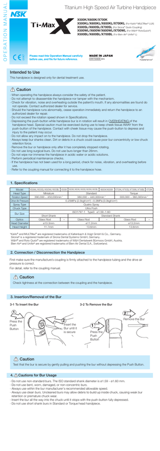 Titanium High Speed Air Turbine Handpiece X500K/X600K/X700K X500KL/X600KL/X650KL/X700KL (For KaVo® MULTIflex® LUX) X500SL/X600SL/X700SL (For Sirona® Quick Coupling) X500WL/X600W/X600WL/X700WL (For W&H® RotoQuick®) X500BL/X600BL/X700BL (For Bien-Air® Unifix® L)  OM-T0263E 001  Intended to Use This handpiece is designed only for dental treatment use.  Caution · When operating the handpiece always consider the safety of the patient. · Do not attempt to disassemble the handpiece nor tamper with the mechanism. · Check for vibration, noise and overheating outside the patient’s mouth. If any abnormalities are found do not operate. Contact authorized dealer for service. · Should the handpiece runs abnormally, cease operation immediately and return the handpiece to an authorized dealer for repair. · Do not exceed the rotation speed shown in Specifications. · Depressing the push-button while handpiece bur is in rotation will result in OVERHEATING of the handpiece head. Special caution must be exercised during use to keep cheek tissue AWAY from the push-button of the handpiece. Contact with cheek tissue may cause the push-button to depress and injury to the patient may occur. · Do not allow any impact on to the handpiece. Do not drop the handpiece. · Always keep bur shanks clean. Dirt or debris in a chuck could cause poor bur concentricity or low chuck retention force. · Remove the bur or handpiece only after it has completely stopped rotating. · Do not use long surgical burs. Do not use burs longer than 26mm. · Do not wipe nor immerse the handpiece in acidic water or acidic solutions. · Perform periodical maintenance checks. · If the handpiece has not been used for a long period, check for noise, vibration, and overheating before use. · Refer to the coupling manual for connecting it to the handpiece hose.  1. Specifications Model X500KL/X500SL/X500WL/X500BL X500K X600KL/X650KL/X600SL/X600WL/X600BL X600K/X600W X700KL/X700SL/X700WL/X700BL X700K Head Type Miniature Standard Torque Rotation Speed 390,000 ~ 450,000min-1 380,000 ~ 440,000min-1 300,000 ~ 360,000min-1 Drive Air Pressure 0.25MPa (2.5kgf/cm2) ~0.3MPa (3.0kgf/cm2) Spray Type Quatro Spray Chuck Type Ultra Push ISO1797-1 Type3 ø1.59~1.60 Bur Size Short Shank Standard Shank Optics Glass Rod - Glass Rod - Glass Rod - Head Diameter ø10.3mm ø11.2mm ø13.2mm Head Height 11.7mm 13.6mm 13.6mm *KaVo® and MULTIflex® are registered trademarks of Kaltenbach & Voigt GmbH & Co., Germany. Sirona® is a registered trademark of Sirona Dental Systems GmbH, Germany. W&H® and Roto Quick® are registered trademarks of W&H Dentalwerk Bürmoos GmbH, Austria. Bien-Air® and Unifix® are registered trademarks of Bien-Air Dental S.A., Switzerland.  2. Connection / Disconnection the Handpiece First make sure the manufacture’s coupling is firmly attached to the handpiece tubing and the drive air pressure is correct. For detail, refer to the coupling manual.  Caution Check tightness at the connection between the coupling and the handpiece.  3. Insertion/Removal of the Bur 3-1 To Insert the Bur  3-2 To Remove the Bur  1  2  Press the Push Button  2  Insert the Bur until it is secure  Remove the Bur  1 Press the Push Button  Caution Test that the bur is secure by gently pulling and pushing the bur without depressing the Push Button.  4.  Cautions for Bur Usage  · Do not use non-standard burs. The ISO standard shank diameter is ø1.59 - ø1.60 mm. · Do not use bent, worn, damaged, or non-concentric burs. · Always use within the bur manufacturer's recommended allowable speed. · Always use clean burs. Uncleaned burs may allow debris to build up inside chuck, causing weak bur retention or premature chuck wear. · Insert the bur all the way into the chuck until it stops with the push-button fully depressed. · Do not use short shank burs in Standard or Torque head handpiece.  