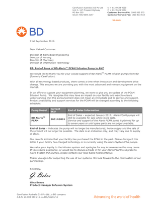 CareFusion Australia 316 Pty Ltd Unit 3, 167 Prospect Highway PO Box 355 Seven Hills NSW 2147  t: + 612 9624 9000 f: + 612 9624 9034 Customer Service PH: 1800 833 372 Customer Service Fax: 1800 833 518  bd.com  21st September 2016  Dear Valued Customer: Director of Biomedical Engineering Director of Nursing Director of Pharmacy Director of Information Technology RE: End of Sales of BD Alaris™ PCAM Infusion Pump in ANZ We would like to thank you for your valued support of BD AlarisTM PCAM infusion pumps from BD (formerly CareFusion). With all technology based products, there comes a time when innovation and development drive change. This ensures we are providing you with the most advanced and relevant equipment on the market. In an effort to support your equipment planning, we want to give you an update of the PCAM Infusion Pump. We recognise this may have an impact on your facility and want to ensure understanding that this announcement does not mean an immediate end to service and support. Product availability and support services for the PCAM will be changed according to the following schedule: Pump Model BD AlarisTM PCAM  Current SKU  End of Sales Information  50012GB01  End of Sales – expected January 2017. Alaris PCAM pumps will still be available for sale whilst stock lasts. Service and support of the Alaris PCAM pump is planned for up to seven years or until spare parts are no longer available.  End of Sales – indicates the pump will no longer be manufactured, hence supply and the sale of the product will no longer be possible. The date is an indication only, and may vary due to supply of stock. Our records indicate that your facility has purchased the PCAM in the past. Please disregard this letter if your facility has changed technology or is currently using the Alaris System PCA pumps. We value your loyalty to the infusion system and apologise for any inconvenience this may cause. If you require assistance, or would like to discuss a trade in for your Alaris PCAM to upgrade to Alaris System PCA pumps, please contact your local Sales Representative. Thank you again for supporting the use of our systems. We look forward to the continuation of our partnership.  Sincerely,  G. Bekos Gina Bekos Product Manager Infusion System  CareFusion Australia 316 Pty Ltd., a BD company A.B.N. 26 003 080 215. AL496/Sep16/v1  