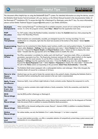 This document offers helpful tips on using the Embletta® Gold™ system. For detailed information on using the device, consult the Embletta Gold System Tutorial enclosed with your device, or the Clinical Manual located in the documentation folder of the RemLogic-E™ Installation CD. To access the help file in RemLogic-E or RemLogic, press the F1 key. For more information, please contact Embla Technical Support (support@embla.com) or your Embla distributor. Multiple Computers  When running RemLogic™ and RemLogic-E on multiple computers, ensure all are running the same program version. To verify the program version, select Help | About from the application main menu.  PAP Studies  For PAP studies without the ResMed AutoSet, remember to clear the AutoSet check box when preparing the study in the Recording Wizard.  Sheet Templates  Sheet templates are customizable, reusable, pre-designed layouts for viewing recordings. To save modifications to a template, right-click the sheet tab (located at the bottom of the sheet) > Select Update Template.  Customizing Reports can be customized to hide/display report sections, modify axes and graphical display. To customize a report, select Analysis | Settings from the application main menu > Select Custom from the Profile dropReports  down list > Expand the Reports Graphs and Report Sections nodes > Select an item to display the value table > Double-click the appropriate cell in the Value column to modify the value.  Analyzing XFlow  The XFlow parameter is available for studies used with XactTrace™ respiratory belts. XFlow, a calculated parameter, represents true flow. The Respiration Analyzer analyzes the XFlow signal similarly to the regular flow signal from the nasal cannula. To use the XFlow in place of the nasal cannula signal, select Analysis | Settings from the application main menu > From the Profile drop-down list, select Custom > Expand the Apnea/Hypopnea node > Select Apnea or Hypopnea to display the value table > Double-click the cell in the Value column corresponding to the parameter Select Trace Automatically > Select No.  Batteries  The Embletta Gold comes equipped with a rechargeable battery and recharger. When fully charged, the Embletta Gold will record for a minimum of 24 hours.  Secure the Nasal Cannula  Medical tape can be used to fasten the cannula tube to the patient's cheeks. Attaching the Embletta Gold to the patient before connecting the nasal cannula to the Luer Lock is recommended.  Sp0 2 Trace Artifacts  Numerous SpO 2 trace artifacts might indicate a faulty oximeter probe. Replace the component to verify.  No Data from the Oximeter  Failure to receive oximeter data might indicate a faulty connection. Verify the connection, and check the oximeter.  EKG Recordings  Use the EKG profile in RemLogic or RemLogic-E.  LM Recordings  Select EMG on the channel configuration screen. Record limb movement activity for the diagnosis of Periodic Limb Movement (PLM) in addition to standard Embletta Gold parameters.  EEG Recordings  Select EEG on the channel configuration screen. Record 1 channel of EEG in addition to standard Embletta Gold parameters.  Online Recordings  For online studies, use only the Embletta 3-in-1 cable. RemLogic 1.1 or later is required.  As your total solution provider, we offer a complete selection of competitively priced sleep system sensors and Sensors accessories at www.shopembla.com. and Accessories Embletta Gold Helpful Tips. Copyright © 2012 Embla Systems. All Rights Reserved. Document Number: D-0808-003, Revision 3.0. Issued September 2012. Printed in the USA or Germany. Embla and Embletta are registered trademarks of Embla Systems. RemLogic, RemLogic-E, and XactTrace are trademarks of Embla Systems. All other trademarks are the property of their respective owners.  *2815235* REF: 2815235  