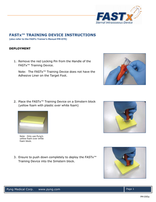 FASTx™ TRAINING DEVICE INSTRUCTIONS (also refer to the FASTx Trainer’s Manual PM-079)  DEPLOYMENT  1. Remove the red Locking Pin from the Handle of the FASTx™ Training Device. Note: The FASTx™ Training Device does not have the Adhesive Liner on the Target Foot.  2. Place the FASTx™ Training Device on a Simstern block (yellow foam with plastic over white foam)  Note: Only use Pyng‟s yellow foam over white foam block.  3. Ensure to push down completely to deploy the FASTx™ Training Device into the Simstern block.  Pyng Medical Corp.  www.pyng.com  Page 1 PM-095a  