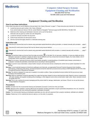 Computer-Aided Surgery Systems Equipment Cleaning and Sterilization 800 595 9709 Toll Free 720 890 3200 Local and International  Equipment Cleaning and Sterilization How to use these instructions Follow these instructions for use for Medtronic devices listed in the “Index of Devices” on page 11. These instructions are intended for critical devices. 1.  Locate the device by part number in the “Index of Devices.” If you cannot locate your device in this list, contact Medtronic Navigation™technical support at 800 595 9709 or 720 890 3160.  2.  Determine which cleaning and sterilization instruction set to use for that device. Instruction sets are given by number and color designation.  3.  Locate the instruction set within this document.  4.  Follow those instructions for that specific device.  5.  Devices must be thoroughly cleaned in a dedicated cleaning area.  Instruction sets Instructions for devices that must be cleaned using automated washer/disinfectors without sonication, or cleaned manually with sonication ...page 2 Instructions for wired (active) devices that must be cleaned using manual methods ...page 5 Instructions for devices that must be cleaned using automated washer/disinfectors with sonication, or cleaned manually with sonication ...page 7  Warnings Warning: Pre-sterilized single-use devices have the single-use symbol on the label. Do not reprocess, resterilize, or reuse any single-use device. Attempts to reprocess or resterilize a single-use device may be ineffective and may compromise its structural integrity. Any reuse creates a risk of contamination which could result in patient injury, illness, or death. Warning: Do not reuse or reprocess the device where transmissible spongiform encephalopathies or Creutzfeldt-Jakob disease contamination is suspected. Incinerate the potentially contaminated device according to national guidelines. Warning: To prevent cross-contamination, always handle, transport, and reprocess devices contacting the central nervous system separately from other devices. Warning: To avoid potential exposure to blood-borne pathogens and chemicals, use appropriate Personal Protective Equipment when handling, reprocessing, or disposing of the device. Universal precautions should be observed by all personnel according to OSHA Standard 29 CFR 1910.1030, Occupational Exposure to Bloodborne Pathogens. Warning: The device is designed for reuse and is supplied in non-sterile condition. Clean and sterilize the device before the first use and any reuse according to the directions given. Warning: Steam for sterilization should be generated from water that has been treated to remove total dissolved solids, filtered to remove contaminants and water droplets, and supplied via piping without deadlegs or other stagnant zones where contamination might collect. Steam saturation should be greater than 97%. Warning: Prior to use, examine the product packaging and the product itself for damage, deterioration, and abuse. If found, do not use the product. Contact Medtronic Navigation.  Precautions Caution: Deviation from the recommended cleaning and sterilization processes is at the risk of the user facility. Caution: Because of the variability in cleaning efficiencies and sterilizer operating parameters, all given parameters (temperature, time, etc.) should be validated by persons who have training and expertise in sterilization processes. Caution: The recommended cleaning and sterilization parameters are only valid with equipment that is properly maintained, calibrated and validated. Caution: Federal law (U.S.A.) restricts this device to sale by or on the order of a physician.  0344  Part Number 9730713, revision 17, 2017-09 Medtronic Navigation Inc, 826 Coal Creek Circle, Louisville, CO 80027 USA  