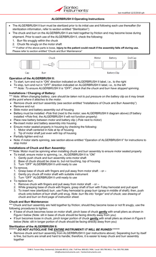 last modified 12/3/2018 cph  ALGERBRUSH II Operating Instructions • The ALGERBRUSH II burr must be sterilized prior to its initial use and following each use thereafter (for sterilization information, refer to section entitled “Sterilization”) • The chuck and burr on the ALGERBRUSH II are held together by friction and may become loose during shipment. Prior to each use of the ALGERBRUSH II, check the following: 1. Burr fits snuggly within the chuck 2. Chuck fits snugly on the motor shaft *** If either of the above parts is loose, injury to the patient could result if the assembly falls off during use. Please refer to section entitled “Chuck and Burr Maintenance”  Operation of the ALGERBRUSH II: • To start, turn end nut in “ON” direction indicated on ALGERBRUSH II label, i.e., to the right • To stop, turn end nut in “OFF” direction indicated on ALGERBRUSH II label, i.e., to the left *** Note: To ensure ALGERBRUSH II is “OFF”, check that the chuck and burr have stopped spinning. Installations / Changing of Battery: *** Note: When changing battery, care should be taken not to put pressure on the battery clip as it may break at the point where it attaches to the motor. • Remove chuck and burr assembly (see section entitled “Installations of Chuck and Burr Assembly”) • Remove end nut • Slide motor and battery assembly out of housing • Battery must be installed -Pole first (next to the motor; see ALGERBRUSH II diagram above) (If battery installed +Pole first, the ALGERBRUSH II will not function properly) • Place new battery between motor and battery clip (-Pole next to motor) • Re-insert motor and battery assembly into housing • Ensure motor seated properly in housing by checking the following: 1. Motor shaft centered in hole at tip of housing 2. Tip of motor shaft just even with top of housing • Partially tighten end nut • Note: if motor starts spinning, see section above entitled “Operation of ALGERBRUSH II” for instructions to stop motor Installations of Chuck and Burr Assembly: *** Note: Motor must be spinning when installing chuck and burr assembly to ensure motor seated properly • To install, ensure motor is spinning, i.e., ALGERBRUSH II is “ON” 1. Gently push chuck and burr assembly onto motor shaft 2. Base of chuck should be close to, but not touching, top of housing 3. Turn “OFF” ALGERBRUSH II until ready to use • To remove, 1. Grasp base of chuck with fingers and pull away from motor shaft - or – 2. Gently pry chuck off motor shaft with suitable instrument 3. Turn “OFF” ALGERBRUSH II until ready to use • To replace burr, 1. Remove chuck with fingers and pull away from motor shaft - or – 2. While grasping base of chuck with fingers, grasp shaft of burr with Foley hemostat and pull apart 3. To insert new (sterilized) burr, use Foley hemostat to grasp burr (grasp in middle of shaft); then, push chuck onto bottom of burr shaft until snug. Note: burr fits into “longer” end of chuck; see drawing of chuck and burr on front page of instruction sheet. Chuck and Burr Maintenance: *** Chuck and burr assembly are held together by friction; should they become loose or not fit snugly, use the following procedures to tighten. • If base of chuck becomes loose on motor shaft, pinch base of chuck gently with small pliers as shown in Figure I below (Note: slit in base of chuck should be facing directly away from you) • If burr becomes loose in chuck, pinch longer portion of chuck gently with small pliers as shown in Figure II below (Note: slit in longer portion of chuck should be facing directly away from you) Sterilization of the ALGERBRUSH II: ******* DO NOT AUTOCLAVE THE ENTIRE INSTRUMENT! IT WILL BE RUINED! ****** • Remove chuck and burr assembly from ALGERBRUSH II (per instructions above); Separating burr by itself is fine, but burrs are small and hard to handle; therefore, it is easier to keep chuck and burr assembly together 7248 S. Tucson Way, Centennial, Colorado 80112, USA / Toll free: 800.821.7496 / Local: 303.790.9411 / Fax: 303.792.2606 info@sontecinstruments.com / SontecInstruments.com  