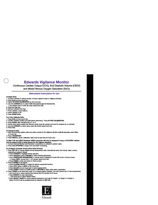 Edwards Vigilance Monitor Continuous Cardiac Output (CCO), End Diastolic Volume (CEDV) and Mixed Venous Oxygen Saturation (SvO2) Abbreviated Instructions for Use To Begin SvO2: 1. Connect catheter to optical module. Connect optical module to Vigilance Monitor. 2. Press SvO2 on blue touch bar. 3. Select IN VITRO CALIBRATION on the touch bar. 4. Use the CURSOR key to select HGB (hemoglobin) OR Hct (hematocrit). • Use default value or enter lab value using touch bar. 5. Press the CAL key. 6. Remove catheter from tray. 7. Flush catheter; check balloon. 8. Insert catheter in PA. 9. Press START SvO2. To In Vivo Calibrate SvO2: 1. Press SvO2 on blue touch bar. 2. Confirm catheter position and SQI before performing - Press IN VIVO CALIBRATION. 3. Press DRAW, after checking SQI of 1 or 2. 4. Slowly draw waste sample and discard, slowly draw lab sample and send for analysis by co-oximeter. 5. Use the CURSOR to select value, enter lab results using touch bar. 6. Press CAL. To Transport SvO2: 1. After reconnecting patient cable and optics module to the Vigilance Monitor, wait 20 seconds, press SvO2 on touch bar. 2. Press TRANSPORT. 3. Press RECALL. (Note: Calibration data must be less than 24 hours old.) To Start CCO and CEDV Readings: (CEDV parameter will only be displayed if using a CCO/CEDV catheter and the patient’s ECG is being slaved into the Vigilance Monitor.) 1. Connect thermal filament and thermistor connections on catheter to patient cable. 2. Press CCO STOPPED to begin CCO and CEDV monitoring. To Configure Computer Screen (from Home Screen): 1. Press SET UP to change display format (temperature units, international units, time format, alarm volume, indexed/non-indexed values). • Press CURSOR to highlight format selection. • Once highlighted, press CHANGE to select desired parameters. • Press CONFIGURE PARAMETERS to change what is displayed in lower left corner of Home screen. • If using CEDV, choose from 1 of 6 groups using touch bar. • Press HOME to enter and return to Home screen. 2. Press ALARMS to set alarms. • Press ALARMS ON/OFF to toggle the alarms suspended function. • Press CCO, SvO2 or CEDV on the touch bar. • Press HI/LOW and use touch bar to select desired limits. • Press HOME to return to HOME screen or RETURN to select other alarm parameters. 3. Press TREND to set trend time scale or to change graphic displays. You may choose up to 3 trend parameters. • Use touch bar to select desired time interval from 30 minutes to 24 hours. • Press EVENTS to mark intervention. - Use touch bar to select desired event. • Press SELECT GRAPH to select desired parameters and scale for Graph 1 or Graph 2 or Graph 3. (Note: CCO/CCI will be predetermined by selection in SET UP).  