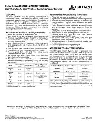 CLEANING AND STERILIZATION PROTOCOL Tiger Cannulated & Tiger Headless Cannulated Screw Systems CLEANING  Non-sterile products must be carefully cleaned prior to sterilization. Trained personnel must perform cleaning and mechanical inspection prior to sterilization. Compliance is required with the equipment manufacturer ’s user instructions (manual and/or machine cleaning, ultrasound treatment, etc.) and recommendations for chemical detergents. Trilliant Surgical recommends the following cleaning and sterilization instructions:  Recommended Automatic Cleaning Instructions: 1. Rinse with tap water to remove gross soil 2. Inject water (60mL) into cannulation to remove gross soil 3. Prepare enzymatic detergent (Enzol®) at manufacturer recommendation (1oz/gal) using lukewarm tap water and fully immerse parts 4. Use a soft bristled brush (Spectrum M16 or equivalent) and appropriately sized lumen brush to brush all surfaces 5. Use syringe to inject detergent (60mL) into cannulation 6. Allow articles to dwell in detergent bath for 1 minute 7. Remove parts from bath and rinse using reverse osmosis/deionized (RO/DI) water 8. Fill syringe with RO/DI water (60mL) and flush part cannulation, where applicable 9. Transfer parts into automated washer (STERIS® Reliance Genfore) for processing using the following parameters: Phase  Recirculation Time  Temperature  Detergent Type and Concentration  Pre-wash 1  02:00  Cold tap water  N/A  Enzyme Wash  02:00  Hot tap water  Enzol® 1 oz/gal  Wash 1  02:00  65.5°C  Prolystica® 2X Neutral 1/8 oz/gal  Rinse 1  01:00  Hot tap water  N/A  Drying  15:00  90°C  N/A  10. Visibly inspect for remaining soil on part  Recommended Manual Cleaning Instructions: 1. Rinse with tap water to remove gross soil 2. Inject water (60mL) into cannulation to remove gross soil 3. Prepare enzymatic detergent (Enzol®) at manufacturer recommendation (1oz/gal) using lukewarm tap water and fully immerse parts 4. Use a soft bristled brush (Spectrum M16 or equivalent) and appropriately sized lumen brush to brush all surfaces 5. Use syringe to inject detergent (60mL) into cannulation 6. Allow articles to dwell in detergent bath for 1 minute 7. Remove parts from bath and rinse using reverse osmosis/deionized (RO/DI) water 8. Fill syringe with RO/DI water (60mL) and flush part cannulation, where applicable 9. Allow parts to air dry. A clean lint-free cloth may be used to aid in drying 10. Visibly inspect for remaining soil on part  NON-STERILE PRODUCT STERILIZATION Trilliant Surgical Implant Systems can be packaged nonsterile and therefore must be sterilized prior to surgical use. Use of the sterilizer shall comply with the manufacturer’s user instructions. The user facility must clean and disinfect instruments prior to sterilization per standard hospital procedures. Non-sterile devices are sterilizable by steam sterilization (autoclaving). The following parameters should be followed: Sterilization Method  Pre-Vacuum Steam  Gravity Steam  Condition  Wrapped*  Wrapped*  Temperature  270°F (132°C)  270°F (132°C)  Time  4 minutes  40 minutes  Dry Time  Recommended 50 minutes**  Recommended 50 minutes**  *The system shall be packaged for sterilization by double wrapping in standard central supply wrap (i.e. Bio-Shield® Sterilization Wrap). **Trilliant Surgical has validated the recommended sterilization cycle and dry time for trays. The dry time varies due to load configuration, wrapping method, and material.  This document is controlled by Trilliant Surgical. When downloaded, printed, and/or copied, this document becomes UNCONTROLLED and users should always check Trilliant Surgical’s website, www.trilliantsurgical.com, to ensure they have the latest version.  Trilliant Surgical 727 North Shepherd Drive Suite 100 | Houston, TX 77007 Phone: 800-495-2919 | Fax: 877-778-3864 | www.trilliantsurgical.com  Page 1 of 1 900-06-007 Rev F  