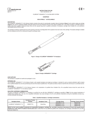 INSTRUCTIONS FOR USE Alcon Laboratories, Inc.  w300052738-1121 2021-11  CLAREON™ MONARCH™ IV IOL DELIVERY SYSTEM HANDPIECE NON–STERILE * AUTOCLAVABLE DESCRIPTION The CLAREON™ MONARCH™ IV IOL Delivery System consists of two parts. An autoclavable, reusable, titanium handpiece (Figure 1) and a sterile, single-use cartridge (Figure 2) are used for implanting foldable intraocular lenses into the eye following removal of the natural crystalline lens. The system provides a controlled means to reliably place Alcon qualified intraocular lenses (IOLs) into the capsular bag when a qualified combination of handpiece, cartridge, Alcon foldable IOL, and ophthalmic viscosurgical device (OVD) is used. The cartridge is loaded by inserting the IOL into the opening in the back of cartridge after OVD is applied to the inner lumen of the cartridge. The loaded cartridge is installed into the handpiece and the IOL is delivered through the cartridge nozzle.  Figure 1: Design of CLAREON™ MONARCH™ IV Handpiece  Figure 2: Design of MONARCH™ Cartridge HOW SUPPLIED The handpiece is supplied non-sterile and packaged in a box. INTENDED USE The CLAREON™ MONARCH™ IV IOL Delivery System, with reusable handpiece and single-use cartridge, is intended for use by a trained ophthalmic staff to implant Alcon qualified foldable IOLs into the eye following removal of the natural crystalline lens. The system provides a means to insert the IOL into the eye in a controlled manner. INDICATION The CLAREON™ MONARCH™ IV IOL Delivery System is for implantation of qualified Alcon foldable IOLs. No unqualified lenses should be used with the CLAREON™ MONARCH™ IV IOL Delivery System. QUALIFIED CARTRIDGE COMBINATIONS The Alcon CLAREON™ MONARCH™ IV handpiece is qualified for use with Alcon MONARCH™ cartridges as specified in Table 1 for the surgical implantation of qualified Alcon foldable IOLs. The use of an unqualified combination may cause damage to the IOL and potential complications during the implantation process (e.g., corneal endothelial cell damage). Table 1: Qualified Handpiece / Cartridge Combinations Handpiece Name  Handpiece Product Number  Handpiece Color  CLAREON™ MONARCH™ IV  8065977774  Silver/Gray  Cartridge Name MONARCH™ II B MONARCH™ III C MONARCH™ III D  Cartridge Product Number 8065977758 8065977762 8065977763  NOTE: For the correct qualified combination for implantation (handpiece, cartridge, IOL, and OVD), consult the Instructions for Use for the specific Alcon foldable IOL model, which is located at www.ifu.alcon.com. Contact Alcon for any additional qualified OVD, handpieces, and cartridges combinations for use with a particular foldable IOL. 1  