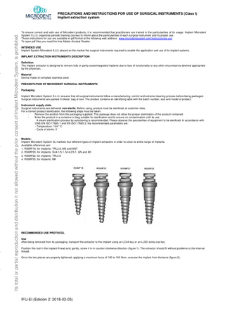 Its total or partial reproduction and distribution it not allowed without the prior consent of Implant Microdent System, is prohibited.  PRECAUTIONS AND INSTRUCTIONS FOR USE OF SURGICAL INSTRUMENTS (Class I) Implant extraction system  To ensure correct and safe use of Microdent products, it is recommended that practitioners are trained in the particularities of its usage. Implant Microdent System S.L.U. organizes periodic training courses to inform about the particularities of each surgical instrument and its proper use. These instructions for use are available in pdf format at the following web address: www.microdentsystem.com/instrucciones-uso To open pdf files you need the free Adobe Acrobat Reader. INTENDED USE Implant System Microdent S.LU. placed on the market the surgical instruments required to enable the application and use of its implant systems. IMPLANT EXTRACTION INSTRUMENTS DESCRIPTION Definition The implant extractor is designed to remove fully or partly osseointegrated implants due to loss of functionality or any other circumstance deemed appropriate by the physician. Material Device made on template stainless steel. PRESENTATION OF MICRODENT SURGICAL INSTRUMENTS Packaging Implant Microdent System S.L.U. ensures that all surgical instruments follow a manufacturing, control and extreme cleaning process before being packaged. Surgical instruments are packed in blister, bag or box. The product contains an identifying label with the batch number, size and model of product. Instrument supply state. Surgical instruments are delivered non-sterile. Before using, product must be sterilized, at customer sites. For a correct product sterilization, the following steps must be taken: Remove the product from the packaging supplied. This package does not allow the proper sterilization of the product contained Enter the product in a container or bag suitable for sterilization and to ensure no contamination until its use. A steam sterilization process by autoclaving is recommended. Please observe the peculiarities of equipment to be sterilized. In accordance with UNE-EN ISO 17665-1 and EN ISO 17665-2, the recommended parameters are: - Temperature: 134 ° C - Cycle of sterile: 3 '  Models: Implant Microdent System SL markets four different types of implant extractors in order to solve its entire range of implants. Available references are: 1. RSIMP18, for implants: TRL3.8, MS and MST 2. RSIMP20, for implants: SU4.1/5.1, M 4.2/5.1, GN and EK 3. RSIMP22, for implants: TRL5.6 4. RSIMP25, for implants: MK  RECOMMENDED USE PROTOCOL Use After being removed from its packaging, transport the extractor to the implant using an LC44 key or an LLEO extra-oral key Position this tool in the implant thread and, gently, screw it in in counter-clockwise direction (figure 1). The extractor should fit without problems to the internal thread. Once the two pieces are properly tightened, applying a maximum force of 100 to 150 Ncm, unscrew the implant from the bone (figure 2).  IFU-EI (Edición 2: 2018-02-05)  