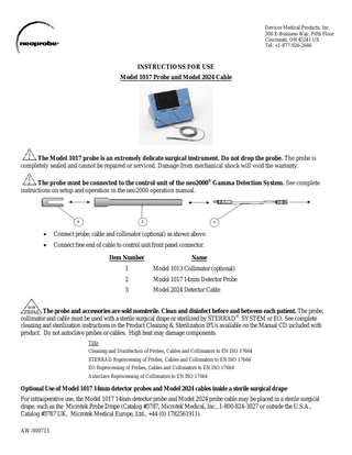 Devicor Medical Products, Inc. 300 E-Business Way, Fifth Floor Cincinnati, OH 45241 US Tel: +1-877-926-2666 INSTRUCTIONS FOR USE Model 1017 Probe and Model 2024 Cable The Model 1017 probe is an extremely delicate surgical instrument. Do not drop the probe. The probe is completely sealed and cannot be repaired or serviced. Damage from mechanical shock will void the warranty. The probe must be connected to the control unit of the neo2000® Gamma Detection System. See complete instructions on setup and operation in the neo2000 operation manual. Connect probe, cable and collimator (optional) as shown above. Connect free end of cable to control unit front panel connector. Item Number Name 1 Model 1013 Collimator (optional) 2 Model 1017 14mm Detector Probe 3 Model 2024 Detector Cable The probe and accessories are sold nonsterile. Clean and disinfect before and between each patient. The probe, collimator and cable must be used with a sterile surgical drape or sterilized by STERRAD® SYSTEM or EO. See complete cleaning and sterilization instructions in the Product Cleaning & Sterilization IFUs available on the Manual CD included with product. Do not autoclave probes or cables. High heat may damage components. Title Cleaning and Disinfection of Probes, Cables and Collimators to EN ISO 17664 STERRAD Reprocessing of Probes, Cables and Collimators to EN ISO 17664 EO Reprocessing of Probes, Cables and Collimators to EN ISO 17664 Autoclave Reprocessing of Collimators to EN ISO 17664 Optional Use of Model 1017 14mm detector probes and Model 2024 cables inside a sterile surgical drape For intraoperative use, the Model 1017 14mm detector probe and Model 2024 probe cable may be placed in a sterile surgical drape, such as the Microtek Probe Drape (Catalog #3787, Microtek Medical, Inc., 1-800-824-3027 or outside the U.S.A., Catalog #3787 UK, Microtek Medical Europe, Ltd., +44 (0) 1782561911). AW-000715
