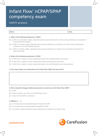 Infant Flow nCPAP/SiPAP competency exam ®  Viasys products ®  Name:  Date:  1. Which of the following statements is TRUE?  n a) CPAP is an intermittent, stable, single level positive pressure delivered to an infants airway, facilitating the restoration of Functional Residual Capacity  n b) C PAP is a constant, stable, single level positive pressure delivered non invasively to an infants airway, facilitating the restoration of Functional Residual Capacity  n c) CPAP is a constant, stable, single level positive pressure delivered to an infants airway, facilitating the restoration of gaseous exchange 2. Which of the following statements is TRUE?  n a) Infant Flow is subject to a direct relationship between the controlled gas flow and volume n b) Infant Flow is subject to a direct relationship between airway pressure and volume n c) Infant Flow is subject to a direct relationship between the controlled gas flow and airway pressure 3. How many modes are incorporated on the Infant Flow SiPAP and name them?  4. When should the Oxygen Calibration process be carried out on the Infant Flow SiPAP?  n a) Daily n b) When putting a new infant on the SiPAP/routine circuit n c) Every time the SiPAP is switched on 5. BiPhasic is…….?  n a) A timed pressure high delivered above the baseline of CPAP n b) A constant pressure delivered above the baseline of CPAP n c) A constant, single level positive pressure delivered non-invasively to an infants airway  carefusion.com  