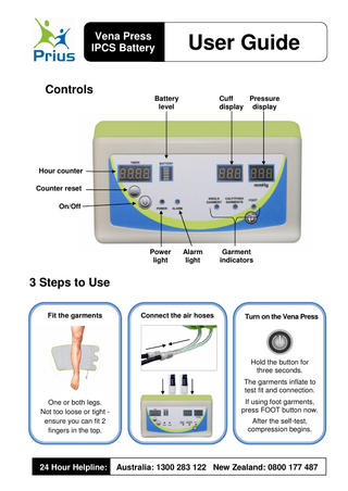 Vena Press IPCS Battery  User Guide  Controls  Cuff Pressure display display  Battery level  Hour counter Counter reset On/Off  Power light  Alarm light  Garment indicators  3 Steps to Use Fit the garments  Connect the air hoses  Turn on the Vena Press  Hold the button for three seconds. 1.  The garments inflate to test fit and connection.  One or both legs. Not too loose or tight ensure you can fit 2 fingers in the top.  If using foot garments, press FOOT button now.  24 Hour Helpline:  Australia: 1300 283 122 New Zealand: 0800 177 487  After the self-test, compression begins.  