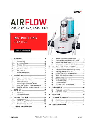 PROPHYLAXIS MASTER ®  INSTRUCTIONS FOR USE Table of contents  1.  1.1. 1.2. 1.3. 1.4. 1.5. 1.6. 1.7. 2.  EQUIPMENT INCLUDED IN THE BOX ... 7 STEP-BY-STEP INSTALLATION ... 9 POWDER CHAMBERS ... 13 ® WATER SUPPLY AND PIEZON BOTTLE ... 14 ® ® AIRFLOW AND PERIOFLOW HANDPIECES ... 15 ® PIEZON HANDPIECE AND INSTRUMENTS ... 16  MAINTENANCE & TROUBLESHOOTING ... 33 6.1. 6.2. 6.3. 6.4. 6.5. 6.6. 6.7. 6.8. 6.9.  7.  WATER LINE CLEANING & DISINFECTION ... 23 ® SAFETY INFORMATION ON NIGHT CLEANER ... 25 REPROCESSING OF EMS PARTS ... 26 REPROCESSING OF CLASENUNO CANNULA ... 32  ®  AIRFLOW HANDPIECE POWDER UNCLOGGING ... 33 ® AIRFLOW HANDPIECE LEAKAGE ... 33 ® PIEZON LIGHT GUIDE CHECK & REPLACE ... 33 HANDPIECE CORD REPLACEMENT ... 34 MONTHLY CHECK ... 34 YEARLY MAINTENANCE & REPAIR ... 35 PAIRING A NEW PEDAL... 35 TROUBLESHOOTING ... 36 TO CONTACT EMS SERVICE SUPPORT ... 39  SUSTAINABILITY ... 40 7.1. 7.2.  DISPOSAL OF WASTE PARTS ... 40 SUSTAINABLE DESIGN ... 40  INTERFACES ... 17 TREATMENT SEQUENCE ... 21  8.  WARRANTY... 40  OPTIONAL EQUIPMENT ... 22  9.  TECHNICAL DESCRIPTION... 41  4.1. 4.2. 4.3. 5.  6.  DEVICE USE ... 17 3.1. 3.2.  4.  INTENDED USE ... 3 APPLICATION FIELDS... 3 INTENDED USER ... 4 PATIENT POPULATION ... 4 CONTRAINDICATIONS ... 5 COMPATIBILITY ... 5 GENERAL PRECAUTIONS ... 6  INSTALLATION ... 7 2.1. 2.2. 2.3. 2.4. 2.5. 2.6.  3.  5.1. 5.2. 5.3. 5.4.  BEFORE USE... 2  ®  PERIOFLOW NOZZLES... 22 ENDOCHUCK & PI INSTRUMENT ... 22 MIRROR SUCTION CANNULA ... 22  9.1. 9.2.  SYMBOLS ... 42 ELECTROMAGNETIC COMPATIBILITY ... 43  10. ALPHABETICAL INDEX ... 45  CLEANING & REPROCESSING ... 23  ENGLISH  FB-618/EN – Rev. A-01 - 2017.03.30  1/46  