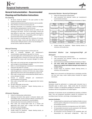 General Instrumentation – Recommended Cleaning and Sterilization Instructions  Automated Washer: Neutral pH Detergent 1. 2.  Follow Pre-Cleaning steps outlined above. Load instruments into automatic washer per manufacturer’s recommended orientation. 3. Wash instruments per Mechanical Washer Parameters in Table 1. Table 1 Phase Time Description Detergent Pre-Wash 1 2 min Pre wash with cold tap None water Enzyme Wash 1 min Enzyme spray and soak Enzymatic with hot tap water Detergent Cold Tap 15 sec Cold tap water rinse (2x) None Water Rinse Wash 1 2 min Detergent wash with hot Neutral pH tap water Cleaner Rinse 1 Hot 15 sec Hot tap water rinse None Tap Water Pure Rinse 10 sec Hot purified water None Drying 7 min Hot air dry None  Pre Cleaning 1. 2. 3. 4. 5.  6.  All devices should be cleaned in the open position to allow solution to contact all surfaces. Contaminated instruments should be cleaned as soon as possible. Rinse off device to remove any excess gross soil. Submerge instruments in an enzymatic/ neutral pH detergent bath and allow soaking between 5 and 10 minutes. Use a soft bristled brush and gently remove any visible soil still remaining on the device. Be sure to clean hinges, crevices and other difficult to reach areas. Lumens should be cleaned with a soft bristled pipe cleaner of corresponding width and length to ensure the entire lumen has been scrubbed. Rinse instruments in purified water for a minimum of 2 minutes. Flush lumens, hinges, crevices and other difficult to reach areas until the water exiting the device is clear of soil and detergent. If soil still remains, repeat the steps above.  4.  Manual Cleaning 1. 2.  Rinse under cool running tap water to remove gross soil. Bathe in enzymatic detergent per manufacturer’s recommendation using lukewarm tap water for 1 minute. 3. Scrub thoroughly with a soft bristled brush to remove soil. Pass a stylet through lumens a minimum of 3 times and, using a syringe, aggressively flush lumens with enzymatic detergent to remove soil. 4. Rinse under cool running tap water and aggressively flush lumens with a syringe to remove detergent residuals. 5. Bathe in a neutral detergent per manufacturer’s recommendation using warm tap water for 3 minutes. 6. Scrub thoroughly with a soft bristled brush to remove soil. Pass a stylet through lumens a minimum of 3 times and, using a syringe, aggressively flush lumens with neutral detergent to remove soil. 7. Rinse under running reverse osmosis/deionized (RO/DI) water to remove detergent residuals. 8. Sonicate in enzymatic detergent per manufacturer’s recommendation for 10 minutes. 9. Rinse under running RO/DI water and aggressively flush lumens with a syringe. 10. Dry with a disposable, lint free cloth. 11. Visually inspect for cleanliness. Repeat cleaning process, as necessary, until visually clean.  Automated Detergent 1. 2. 3. 4.  5.  3. 4.  5. 6.  Washer:  Low  Repeat cleaning process, as  Impingement/High  pH  Follow Pre-Cleaning steps outlined above. Load instruments into automatic washer per manufacturer’s recommended orientation. Wash instruments per Mechanical Washer Parameters in Table 1. Low motor setting (low impingement) requires Neutral pH Cleaner to be replaced with Alkaline Detergent with pH above 11 in Wash 1 Phase. Visually inspect for cleanliness. Repeat cleaning process, as necessary, until visually clean.  Note: Ensure instruments are lubricated prior to sterilization and after last rinse cycle using a water soluble product intended for surgical instruments.  Sterilization Sterilization should be performed in a medical grade instrument tray or disposable paper or plastic pouch. Make certain that the instrument container is sealed in an appropriate packaging for sterilization. Sterilize in compliance with the local guidelines for hospital hygiene. Sterilization of instruments may be accomplished by Autoclave or Ethylene Oxide. Time and temperature parameters required for sterilization vary according to type of sterilizer, cycle design, and packaging material.  Ultrasonic Cleaning 1. 2.  Visually inspect for cleanliness. necessary, until visually clean.  Follow Pre-Cleaning steps outlined above. Submerge instruments fully opened in Ultrasonic Washer with cold distilled water and the minimum effective concentration of enzymatic cleaner per manufacturer’s recommendation. Ultrasonically clean instruments at 45kHz for 10 minutes. Rinse under cool running RO/DI water for 2 minutes and aggressively flush lumens with a syringe until water exiting instrument is clear of detergent. Dry with a disposable, lint free cloth. Visually inspect for cleanliness. Repeat cleaning process, as necessary, until visually clean.  Autoclave Sterilization • Testing should be conducted by each healthcare facility to ensure that the specific configuration of instrument sets is acceptable for the sterilization process. • Do not sterilize instruments at temperatures over 141°C (285°F). • All ring handled instruments must be autoclaved in the fully open position to prevent cracking of the box lock. • All instruments must be sterilized in the completely open and disassembled (i.e. taken-apart) configuration. Note that  2  