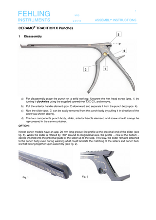 1  FEHLING  M10  INSTRUMENTS  2-01/14  ASSEMBLY INSTRUCTIONS  CERAMO® TRADITION X Punches 1  3  Disassembly  4  2  1  a) For disassembly place the punch on a solid worktop. Unscrew the hex head screw (pos. 1) by turning it clockwise using the supplied screwdriver TXX-0X, and remove. b) Pull the anterior handle element (pos. 2) downward and separate it from the punch body (pos. 4). c) Now the slider (pos. 3) can be easily removed from the punch body by pulling it in direction of the arrow (as shown above). d) The four components punch body, slider, anterior handle element, and screw should always be reprocessed in the same container. OPTION: Newer punch models have an app. 20 mm long groove-like profile at the proximal end of the slider (see fig. 1). When the slider is rotated by 180° around its longitudinal axis, the profile – now at the bottom – can be inserted into the proximal guide of the slider up to the stop. This way, the slider remains attached to the punch body even during washing what could facilitate the matching of the sliders and punch bodies that belong together upon assembly (see fig. 2).  Fig. 1  Fig. 2  