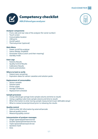 Competency checklist ABL9 blood gas analyzer  Analyzer components □ Front, side and rear view of the analyzer (for serial number) □ Touch screen □ Consumables location □ USB ports □ On/off switch □ Thermal printer (optional) Main Menu □ Power on/off the analyzer □ Status (Ready, Disabled) □ Parameter Status (colors and their meaning) □ Standby mode Data Logs □ Patients Results □ Quality Control Results □ Calibration Results □ Events and Activities Where to look to verify □ Patient tests remaining □ Expiration dates for sensor cassettes and solution packs Replacement of consumables □ Sensor cassette □ Solution pack □ Printer paper □ Storage conditions □ Replacement schedule Sample processes □ Using a blood gas syringe (note sample volume and time to result) □ Using a capillary tube (note sample volume and time to result) □ What information to enter during sample measurement (user-definable setup) □ What to review (screen/printout) prior to releasing the results Quality control □ How to enter QC information by external barcode □ Manual quality control □ Measuring quality control Interpretation of analyzer messages □ Single Upward/Downward Arrow □ Double Upward/Downward Arrow □ Triple Upward/Downward Arrow □ Question mark □ Dots 1/1  