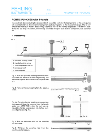 1  FEHLING  M 25  INSTRUMENTS  2-05/13  ASSEMBLY INSTRUCTIONS  AORTIC PUNCHES with T-handle Important note before starting the disassembly: It cannot be excluded that components of the aortic punch will uncontrolled break down into their component parts during some of the disassembly steps. That is why it has to be made sure that the disassembly is done as close to the worktop as possible so that those parts do not fall too deep. In addition, the worktop should be designed such that no component parts can drop off.  1 Disassembly Fig. 1  2 1 5  4  3  1: proximal locating screw 2: handle locating screw 3: punching tool enclosure 4: enclosure bush 5: punching tool Fig. 2: Turn the proximal locating screw counterclockwise and withdraw it from the punching tool enclosure together with the return spring attached to it.  Fig. 2  Fig. 3: Remove the return spring from the locating screw. Fig. 3  Fig. 4a: Turn the handle locating screw counterclockwise until it can be removed from the handle guide rod. ATTENTION: after the nut was removed the handle breaks down into its four component parts (see fig. 4b).  Fig. 4a  Fig. 4b  Fig. 5: Pull the enclosure bush off the punching tool enclosure.  Fig. 5  Fig. 6: Withdraw the punching tool from the punching tool enclosure.  Fig. 6  