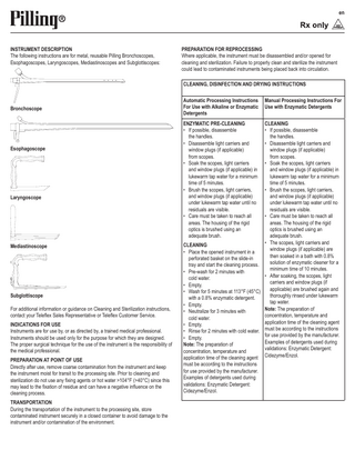 en  INSTRUMENT DESCRIPTION The following instructions are for metal, reusable Pilling Bronchoscopes, Esophagoscopes, Laryngoscopes, Mediastinoscopes and Subglottiscopes:  PREPARATION FOR REPROCESSING Where applicable, the instrument must be disassembled and/or opened for cleaning and sterilization. Failure to properly clean and sterilize the instrument could lead to contaminated instruments being placed back into circulation. CLEANING, DISINFECTION AND DRYING INSTRUCTIONS  Bronchoscope  Esophagoscope  Laryngoscope  Mediastinoscope  Subglottiscope For additional information or guidance on Cleaning and Sterilization instructions, contact your Teleflex Sales Representative or Teleflex Customer Service. INDICATIONS FOR USE Instruments are for use by, or as directed by, a trained medical professional. Instruments should be used only for the purpose for which they are designed. The proper surgical technique for the use of the instrument is the responsibility of the medical professional. PREPARATION AT POINT OF USE Directly after use, remove coarse contamination from the instrument and keep the instrument moist for transit to the processing site. Prior to cleaning and sterilization do not use any fixing agents or hot water >104°F (>40°C) since this may lead to the fixation of residue and can have a negative influence on the cleaning process. TRANSPORTATION During the transportation of the instrument to the processing site, store contaminated instrument securely in a closed container to avoid damage to the instrument and/or contamination of the environment.  Automatic Processing Instructions For Use with Alkaline or Enzymatic Detergents ENZYMATIC PRE-CLEANING • If possible, disassemble the handles. • Disassemble light carriers and window plugs (if applicable) from scopes. • Soak the scopes, light carriers and window plugs (if applicable) in lukewarm tap water for a minimum time of 5 minutes. • Brush the scopes, light carriers, and window plugs (if applicable) under lukewarm tap water until no residuals are visible. • Care must be taken to reach all areas. The housing of the rigid optics is brushed using an adequate brush.  Manual Processing Instructions For Use with Enzymatic Detergents  CLEANING • If possible, disassemble the handles. • Disassemble light carriers and window plugs (if applicable) from scopes. • Soak the scopes, light carriers and window plugs (if applicable) in lukewarm tap water for a minimum time of 5 minutes. • Brush the scopes, light carriers, and window plugs (if applicable) under lukewarm tap water until no residuals are visible. • Care must be taken to reach all areas. The housing of the rigid optics is brushed using an adequate brush. • The scopes, light carriers and CLEANING window plugs (if applicable) are • Place the opened instrument in a then soaked in a bath with 0.8% perforated basket on the slide-in solution of enzymatic cleaner for a tray and start the cleaning process. minimum time of 10 minutes. • Pre-wash for 2 minutes with • After soaking, the scopes, light cold water. carriers and window plugs (if • Empty. applicable) are brushed again and • Wash for 5 minutes at 113°F (45°C) thoroughly rinsed under lukewarm with a 0.8% enzymatic detergent. tap water. • Empty. Note: The preparation of • Neutralize for 3 minutes with concentration, temperature and cold water. application time of the cleaning agent • Empty. must be according to the instructions • Rinse for 2 minutes with cold water. for use provided by the manufacturer. • Empty. Examples of detergents used during Note: The preparation of validations: Enzymatic Detergent: concentration, temperature and application time of the cleaning agent Cidezyme/Enzol. must be according to the instructions for use provided by the manufacturer. Examples of detergents used during validations: Enzymatic Detergent: Cidezyme/Enzol.  