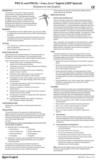 PSV-1L and PSV-2L • Prima Series® Vaginal LEEP Specula Directions for Use (English) DESCRIPTION The latex free, Prima Series Vaginal reusable specula offers an ideal instrument solution for almost any situation. The Prima Series specula, available in two sizes [PSV-1L (medium) and PSV2L (large)], can be utilized for general office or operating room procedures, as well as for any procedures that require non-conductive properties. The Prima Series specula are non-conductive and can be sterilized in an autoclave. ®  WARNINGS  • •  To avoid electric shock to patient and/or user, use only plastic or coated specula instruments during a LEEP (electrosurgical) procedure. The patient should be informed when the speculum is to be introduced and removed. Adjustments may be necessary to provide improved comfort.  CAUTION  • •  U.S. Federal Law restricts this device to sale by or on the order of a physician. NON-STERILE: Sterilize before use.  DIRECTION FOR USE Sterilize Specula Before Use The size and type of speculum is determined by the patients’ anatomy and intended use of the instrument. With the patient in the lithotomy position, a warmed speculum is inserted, usually without lubrication, in a horizontal fashion holding the instrument in the dominant hand while the 2nd and 3rd fingers of the nondominant hand spread the labia minora and slightly depress the posterior fourchette. The speculum is gently advanced partially opened until the cervix is clearly visualized. The speculum is then opened more fully and fixed with the blade and handle locks allowing for optimum visualization and patient comfort. The introduction of a speculum cannot be forced and should not be painful. After visualization and completion of the examination or vaginal surgical procedure(s), the locks are loosened, the speculum slightly opened further, and then released as the instrument is gently removed. Lubrication may be used if no cytology or colposcopic exam will be done. CARE  INDICATIONS FOR USE Vaginal specula are indicated whenever a visual examination of the vagina or cervix is necessary. The instruments are also necessary for visualization when treating vaginal/cervical lesions. Some of the indications include (not a complete list): 1. General pelvic exam-visualization of the cervix or vagina, and for obtaining pap smears. 2. Visualization of cervical or vaginal secretions for obtaining cultures or wet smears. 3. Visualization for evaluation of the source of bleeding: vaginal, cervical, or uterine. 4. Evaluation of the vagina and/or cervix in presence of vulvar or perineal viral (Herpes or HPV) lesions. 5. Visualization of cervix and/or vagina as part of evaluation and treatment of CIN; abnormal pap, VAIN, HPV or other cervical lesions. 6. In conjunction with biopsy, LEEP (non-conductive), cryo or cold knife treatment methods. 7. Follow-up evaluation of treatment of cervical or vaginal lesions. 8. Pre-operative evaluation of vaginal and uterine supports relating to descent and prolapse. 9. Post-operative evaluation of vaginal apex after abdominal or vaginal hysterectomy. 10. Post-operative evaluation after vaginal or abdominal pelvic relaxation surgical procedures. CONTRAINDICATIONS Please refer to hysteroscope or electrosurgical generator manuals. PRECAUTIONS The size and shape of the speculum is determined by the patient’s anatomy and need for surgical procedure. For example, LEEP and laser procedures require special instrumentation and cannot be interchanged. Injury to the patient or examiner can occur if the proper speculum is not used. The following are some recommendations for the use of the various types of specula: ■ Stainless steel or reusable plastic • General Exam • Colposcopy  • Cervical Polypectomy • Endometrial Biopsy • Cryosurgery  These specula can also be used wherever stainless steel or coated specula are indicated.  • Bipolar Cauterization • Hysterography • Conization  ■ Prima Series must be used during LEEP/LLETZ procedures (monopolar electrosurgical procedures) when the patient must be grounded. The surfaces of these specula should be checked for smoothness and intactness prior to their use. If any flaws are seen, do not use the instrument. Smoke evacuation tubing should be inserted prior to use in LEEP procedures.  Thorough maintenance will ensure proper function of these specula. It is important to clean and sterilize each instrument immediately after each procedure. Proper maintenance will also extend the life of the instrument. • Handle each specula individually. Do not handle in groups or stacks.  •  Keep track of all components when disassembling. Place in tray or tub corresponding to the specula. Do not interchange components.  •  Inspect specula for integrity of movable parts (jaws, hinges, etc.), signs of damage (broken or cracked) or missing hardware (screws). Replacement parts should be kept on hand. Damage to movable parts can result in sub-standard performance of the specula.  •  Check insulation for cuts, voids, cracks, tears, abrasions, etc. on LEEP or coated specula to be used with an ESU (electrosurgical unit).  CLEANING Rinsing and cleaning must take place immediately following the instrument’s use for decontamination. Adherent particles may resist cleaning or cause staining. Instruments are to be completely cleaned of all foreign matter with special attention focused on channels and movable parts (e.g. smoke tube) in contact with body tissue and fluid. Thorough cleaning is essential prior to sterilization.  • • • • • A  Follow the instructions under “CARE” for proper handling of the instruments. Wear protective gloves during the cleaning procedure. Never use a corrosive cleaning agent (i.e. bleach). Fully immerse instruments in cleaning agent. Never use a glass sterilizer with LEEP or Prima Series specula. Disassembly Remove knurled nut holding the yoke/upper assembly to lower bill. Separate the two. If disposable smoke tubing was used, remove tubing and discard per local hazardous waste procedures.  B  Cleaning Agents and Equipment  • Cleaning agents and rinses at or near a neutral pH (7.0) are recommended.  • Use warm water and a mild soap. • Do not use an abrasive cleaning solution. • A soft bristle brush (toothbrush type) should be used. • Round bristle brushes should be used to clean inside channels of smoke tube connector.  • An enzymatic cleaner is recommended to remove protein deposits on the specula. Follow the manufacturer’s instructions and rinse thoroughly. Note: Soak and thoroughly rinse the specula in warm tap water to remove cleaning agents. A final rinse in distilled water is recommended.  35634-DFU • Rev. A • 7/14  