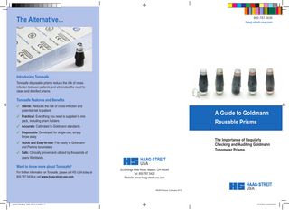 The Alternative...  800.787.5426 haag-streit-usa.com  Introducing Tonosafe Tonosafe disposable prisms reduce the risk of crossinfection between patients and eliminates the need to clean and disinfect prisms.  Tonosafe Features and Benefits ✔		 Sterile: Reduces the risk of cross-infection and 		 potential risk to patient  A Guide to Goldmann Reusable Prisms  ✔		 Practical: Everything you need is supplied in one pack, including prism holders ✔		 Accurate: Calibrated to Goldmann standards ✔		 Disposable: Developed for single-use, simply 		 throw away  The Importance of Regularly Checking and Auditing Goldmann Tonometer Prisms  ✔		 Quick and Easy-to-use: Fits easily in Goldmann 		 and Perkins tonometers ✔		 Safe: Clinically proven and utilized by thousands of users Worldwide.  Want to know more about Tonosafe? For further information on Tonosafe, please call HS USA today at 800.787.5426 or visit www.haag-streit-usa.com.  3535 Kings Mills Road, Mason, OH 45040 Tel: 800.787.5426 Website: www.haag-streit-usa.com  1902615/Issue 1/January 2013  Prism-Checking_USA_02.13.13.indd 1-3  2/13/2013 12:04:54 PM  