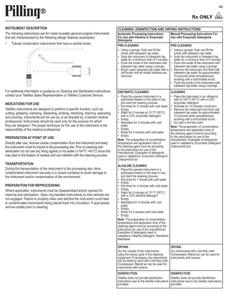 en  INSTRUMENT DESCRIPTION The following instructions are for metal reusable general surgical instruments that are characterized by the following design features (examples): •  Tubular construction instruments that have a central lumen  For additional information or guidance on Cleaning and Sterilization instructions, contact your Teleflex Sales Representative or Teleflex Customer Service. INDICATIONS FOR USE Teleflex instruments are designed to perform a specific function, such as cutting, grasping, clamping, dissecting, probing, retracting, draining, aspirating and suturing. Instruments are for use by, or as directed by, a trained medical professional. Instruments should be used only for the purpose for which they are designed. The proper technique for the use of the instrument is the responsibility of the medical professional. PREPARATION AT POINT OF USE Directly after use, remove coarse contamination from the instrument and keep the instrument moist for transit to the processing site. Prior to cleaning and sterilization do not use any fixing agents or hot water (>104°F, >40°C) since this may lead to the fixation of residue and can interfere with the cleaning process. TRANSPORTATION During the transportation of the instrument to the processing site, store contaminated instrument securely in a closed container to avoid damage to the instrument and/or contamination of the environment. PREPARATION FOR REPROCESSING Where applicable, instruments must be disassembled and/or opened for cleaning and sterilization. Open ring handled instruments so that ratchets are not engaged. Failure to properly clean and sterilize the instrument could lead to contaminated instruments being placed back into circulation. If appropriate, remove stylets prior to cleaning.  CLEANING, DISINFECTION AND DRYING INSTRUCTIONS Automatic Processing Instructions For Use with Alkaline or Enzymatic Detergents  Manual Processing Instructions For Use with Enzymatic Detergents  PRE-CLEANING PRE-CLEANING •• Using a syringe, flush and fill the •• Using a syringe, flush and fill the lumen with lukewarm tap water. lumen with lukewarm tap water. •• Soak the instrument in lukewarm tap •• Soak the instrument in lukewarm tap water for a minimum time of 5 minutes. water for a minimum time of 5 minutes. •• Flush the inside of the instrument with •• Flush the inside of the instrument with lukewarm tap water using a syringe. lukewarm tap water using a syringe. •• Brush under lukewarm tap water with a •• Remove the instrument and flush with soft brush until all visible residues are lukewarm tap water for approximately removed. 15 seconds while simultaneously brushing with a soft-bristled brush. •• Flush the inside of the instrument with lukewarm tap water using a syringe. ENZYMATIC CLEANING •• Place the opened instrument in a perforated basket on the slide-in tray and start the cleaning process. •• Pre-rinse for 2 minutes with cold water. •• Empty. •• Wash for 5 minutes at 131°F (55°C) with a 0.8% enzymatic detergent. •• Empty. •• Neutralize for 3 minutes with cold water. •• Empty. •• Rinse for 2 minutes with cold water. •• Empty. Note: The preparation of concentration, temperature and application time of the cleaning agent must be according to the instructions for use of the manufacturer. Examples of detergents used in validations: Enzymatic Detergent: Cidezyme/Enzol.  CLEANING •• Place the instrument in an ultrasonic bath at 104°F (40°C) with a 0.8% enzymatic detergent. •• Sonicate for 10 minutes (minimum). •• Remove the instrument and flush with lukewarm tap water for approximately 15 seconds while simultaneously brushing with a soft-bristled brush. •• Dry with a lint-free cloth. Note: The preparation of concentration, temperature and application time of the cleaning agent must be according to the instructions for use of the manufacturer. Examples of detergents used in validations: Enzymatic Detergent: Cidezyme/Enzol.  ALKALINE CLEANING •• Place the opened instrument in a perforated basket on the slide-in tray and start the cleaning process. •• Pre-rinse for 1 minute with cold water. •• Empty. •• Pre-rinse for 3 minutes with cold water. •• Empty. •• Wash for 5 minutes at 131°F (55°C) with a 0.5% alkaline detergent. •• Empty. •• Neutralize for 3 minutes with cold water. •• Empty. •• Rinse for 2 minutes with cold water. •• Empty. Note: The preparation of concentration, temperature and application time of the cleaning agent must be according to the instructions for use of the manufacturer. Examples of detergents used in validations: Alkaline Detergent: Neodisher Mediclean. DRYING DRYING Dry the outside of the instruments Dry instruments with a lint-free cloth. using the drying cycle of the cleaning Compressed, filtered air can be used for equipment. If necessary, the instruments instruments with lumens. can be dried by hand with a lint-free cloth. Compressed, filtered air can be used for instruments with lumens. DISINFECTION DISINFECTION Teleflex does not provide disinfection Teleflex does not provide disinfection instructions due to the sterility instructions instructions due to the sterility instructions provided. provided.  