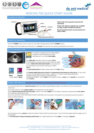 BIOCON-700 QUICK START GUIDE SCANNER OVERVIEW Please refer to the operator manual for full instructions. Please note software upgrades are available on older models to install new features. Ensure the probe head is securely stored in its bag or trolley.  POWER & CHARGING Press the POWER button once to switch on, (for older models press & hold the POWER button). Recharge when the battery level indicator is on one bar. The scanner can also be operated from the mains.  SELECT PATIENT TYPE Any patient weighing less than 25kg (55lbs) is suitable for the child setting (includes neonates) as it is a shorter scan depth. The yellow line indicates child scan depth (8cm). If the bladder encroaches beyond the child scan depth marker, SELECT EXIT AND SCAN AGAIN having selected the appropriate adult patient setting (scan depth 18cm).  Pubic bone  Bladder  Uterus  For post hysterectomy females, please select the male setting.  Male Female Scan depth 18cm  The female setting allows the scanner to compensate for the presence of the uterus. (A very small amount of fluid is held within the uterus - approx. +/- 10ml but varies depending upon condition/medication/number of child births etc) Transgender patients - set to male for any patient without a uterus, set to female for any patient with a uterus.  PROBE PREPARATION USE ONLY A RECOGNISED ULTRASOUND TRANSMISSION GEL It is recommended that you clean the probe before and after using detergent wipes in accordance with manufacturer’s instructions. Ensure the patient is in the supine position with abdominal muscles relaxed. Apply ultrasound gel directly onto the probe, position the probe midline on the patient’s abdomen approximately 3cm above the symphysis pubis (pubic bone). Ensure the SCAN KEY IS ON THE PATIENT’S RIGHT HAND SIDE, with the head on the patient icon pointing towards the patient’s head as depicted below.  Aim the ultrasound rays slowly towards the patient’s feet (under the pubic bone) – this is to find the largest (black image) view of the bladder. It is not necessary to keep moving the probe head, just a slight adjustment of the angle or change of pressure.  de Smit Medical Systems, Unit 15 Falcons Gate, Dean Road, Yate, Bristol, BS37 5NH Tel: 0845 345 4226 || Fax: 0845 345 4227 || Email: sales@desmitmedical.com || Web: www.desmitmedical.com V5 01/04/2020 - Z:PRODUCTSMCUBEBIOCON-700QUICK REFERENCE GUIDE  