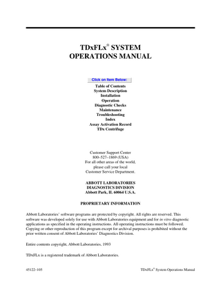 TDxFLx® SYSTEM OPERATIONS MANUAL  Click on Item Below:  Table of Contents System Description Installation Operation Diagnostic Checks Maintenance Troubleshooting Index Assay Activation Record TDx Centrifuge  Customer Support Center 800–527–1869 (USA) For all other areas of the world, please call your local Customer Service Department. ABBOTT LABORATORIES DIAGNOSTICS DIVISION Abbott Park, IL 60064 U.S.A. PROPRIETARY INFORMATION Abbott Laboratories’ software programs are protected by copyright. All rights are reserved. This software was developed solely for use with Abbott Laboratories equipment and for in vitro diagnostic applications as specified in the operating instructions. All operating instructions must be followed. Copying or other reproduction of this program except for archival purposes is prohibited without the prior written consent of Abbott Laboratories’ Diagnostics Division. Entire contents copyright, Abbott Laboratories, 1993 TDxFLx is a registered trademark of Abbott Laboratories.  45122–105  ®  TDxFLx System Operations Manual  