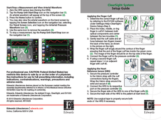 Start/Stop a Measurement and View Arterial Waveform 1. Zero the HRS sensor (see Zeroing the HRS). 2. Tap the Pump Unit Start/Stop icon on the navigation bar (1). An arterial waveform will appear at the top of the screen (2). 3. Press the Home button to confirm. 4. You may also view the arterial waveform on the trend screen by tapping the Screen Selection icon on the navigation bar, selecting the Trend Screen icon, and tapping the Arterial Pressure Waveform icon (3). 5. Use the same icon to remove the waveform (3). 6. To stop a measurement, tap the Pump Unit Start/Stop icon on the navigation bar (1).  2 1  3  For professional use. CAUTION: Federal (United States) law restricts this device to sale by or on the order of a physician. See instructions for use for full prescribing information, including indications, contraindications, warnings, precautions and adverse events. Edwards Lifesciences devices placed on the European market meeting the essential requirements referred to in Article 3 of the Medical Device Directive 93/42/EEC bear the CE marking of conformity. Edwards, Edwards Lifesciences, the stylized E logo, ClearSight, and EV1000 are trademarks of Edwards Lifesciences Corporation. © 2013 Edwards Lifesciences Corporation. All rights reserved. AR10426  Edwards Lifesciences | edwards.com Irvine, California 92614 USA  ClearSight System Setup Guide Applying the Finger Cuff 1 2 1. Determine the correct finger cuff size by referring to the EV1000 software under Settings>Help>ClearSight> Device Setup>Step 3. 2. Place the index, middle, or ring finger in cuff #1 between both optical components and center between the two knuckles (1). 3 3. Gently lead the cuff cable and air hose between two fingers toward the back of the hand, as shown in the picture on the right. 4. W  rap the finger cuff snugly around the contour of the finger ensuring that the end of the finger cuff lies inside the green zone (2). The image of the finger should lie on the top side of the finger. 5. Connect the finger cuff to the pressure controller (3). 6. If using a second finger cuff, repeat steps 1-4 on adjacent 4 5 finger with cuff #2. Applying the Heart Reference Sensor (HRS) 1. Secure the pressure controller to the Velcro strap with the cuff 6 connections facing the fingers. Wrap the Velcro strap around the wrist and secure it (4). 2. Connect the HRS to its respective port on the pressure controller (5). 3. Secure the finger side of the HRS to one of the finger cuffs (6). 4. Secure the heart side of the HRS to the patient at heart level (7). NOTE: Use surgical tape to properly secure both ends of the HRS if necessary.  7  